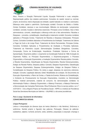 CÂMARA MUNICIPAL DE VALINHOS
ESTADO DE SÃO PAULO
Rua Antônio Schiavinato, 59, Residencial São Luis - Tel: (19) 3829.5310 - CEP: 13270-470
site: www.camaravalinhos.sp.gov.br
Ativo, Passivo e Situação Patrimonial Líquida. Equação Patrimonial e suas variações.
Representação gráfica dos estados patrimoniais. Conceitos de capital: (social ou nominal,
próprio, de terceiros, total à disposição da entidade, capital realizado e a realizar e autorizado).
Diferença entre capital e patrimônio. Escrituração contábil. Conceito de Débito e Crédito.
Contas Contábeis: natureza e sua movimentação. Métodos de escrituração. Lançamentos
contábeis: conceito, funções e elementos essenciais. Principais Livros Contábeis. Atos e fatos
administrativos: conceito, classificação e diferença entre ato e fato administrativo. Receitas e
Despesas – conceitos, contabilização, classificação e tratamento contábil. Conceitos contábeis
aplicados e Principais Contas. Tratamento de Receitas e Despesas Antecipadas. Principais
Contas, Conceitos Contábeis Aplicados e Procedimentos de Avaliação. Tratamento de Valores
a Pagar de Curto e de Longo Prazo. Tratamento de Ativos Permanentes. Principais Contas,
Conceitos Contábeis Aplicados e Procedimentos de Avaliação e Provisões Aplicáveis.
Tratamento do Patrimônio Líquido. Demonstrações Contábeis Obrigatórias. Conceitos,
Composição, Forma de Evidenciação, Importância, Finalidade, Estrutura e Forma de
Apresentação. Orçamento público: o orçamento na Constituição Federal de 1988, Evolução do
Orçamento Público, os Princípios Orçamentários, o Orçamento-programa, o Processo
Orçamentário, a Execução Orçamentária, a Avaliação Orçamentária; Receita pública: Conceito,
a Receita Orçamentária, Classificação da Receita Orçamentária, Receita Extraorçamentária,
Estágio da Receita Pública; Despesa pública: Conceito, Despesa Orçamentária, Classificação
da Despesa Orçamentária, Despesa Extraorçamentária, Estágio de Despesa Pública e
Contabilização da Despesa Pública; Os restos a pagar; despesas de exercícios anteriores;
licitação: Conceito, Legislação Aplicada, Edital, Modalidades de Licitação. Os Documentos da
Execução Orçamentária, o Plano de Contas, a Tabela de Eventos, Roteiros de Contabilização,
o Ambiente de Processamento da Execução Orçamentária, inventário na Administração
Pública: material permanente, material de consumo. As demonstrações contábeis na
Administração Pública: o Balanço Orçamentário, o Balanço Financeiro, o Balanço Patrimonial,
a Demonstração das Variações Patrimoniais. Ética Profissional. Ética no serviço público. Lei n.º
4.877/2013 – Cria o Regime Próprio de Previdência Social – RPPS e o Instituto de Previdência
Social dos Servidores Municipais de Valinhos – VALIPREV, e dá outras providências.
Para o cargo: Assistente de Informática.
CONHECIMENTOS GERAIS
Língua Portuguesa
Leitura e interpretação de diversos tipos de textos (literários e não literários). Sinônimos e
antônimos. Sentido próprio e figurado das palavras. Pontuação. Classes de palavras:
substantivo, adjetivo, numeral, pronome, verbo, advérbio, preposição e conjunção: emprego e
www.pciconcursos.com.br
 