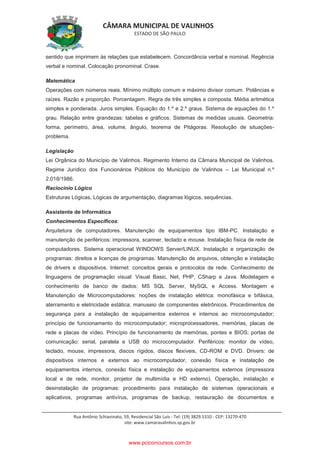 CÂMARA MUNICIPAL DE VALINHOS
ESTADO DE SÃO PAULO
Rua Antônio Schiavinato, 59, Residencial São Luis - Tel: (19) 3829.5310 - CEP: 13270-470
site: www.camaravalinhos.sp.gov.br
sentido que imprimem às relações que estabelecem. Concordância verbal e nominal. Regência
verbal e nominal. Colocação pronominal. Crase.
Matemática
Operações com números reais. Mínimo múltiplo comum e máximo divisor comum. Potências e
raízes. Razão e proporção. Porcentagem. Regra de três simples e composta. Média aritmética
simples e ponderada. Juros simples. Equação do 1.º e 2.º graus. Sistema de equações do 1.º
grau. Relação entre grandezas: tabelas e gráficos. Sistemas de medidas usuais. Geometria:
forma, perímetro, área, volume, ângulo, teorema de Pitágoras. Resolução de situações-
problema.
Legislação
Lei Orgânica do Município de Valinhos. Regimento Interno da Câmara Municipal de Valinhos.
Regime Jurídico dos Funcionários Públicos do Município de Valinhos – Lei Municipal n.º
2.018/1986.
Raciocínio Lógico
Estruturas Lógicas, Lógicas de argumentação, diagramas lógicos, sequências.
Assistente de Informática
Conhecimentos Específicos:
Arquitetura de computadores. Manutenção de equipamentos tipo IBM-PC. Instalação e
manutenção de periféricos: impressora, scanner, teclado e mouse. Instalação física de rede de
computadores. Sistema operacional WINDOWS Server/LINUX. Instalação e organização de
programas: direitos e licenças de programas. Manutenção de arquivos, obtenção e instalação
de drivers e dispositivos. Internet: conceitos gerais e protocolos de rede. Conhecimento de
linguagens de programação visual: Visual Basic, Net, PHP, CSharp e Java. Modelagem e
conhecimento de banco de dados: MS SQL Server, MySQL e Access. Montagem e
Manutenção de Microcomputadores: noções de instalação elétrica: monofásica e bifásica,
aterramento e eletricidade estática; manuseio de componentes eletrônicos. Procedimentos de
segurança para a instalação de equipamentos externos e internos ao microcomputador;
princípio de funcionamento do microcomputador; microprocessadores, memórias, placas de
rede e placas de vídeo. Princípio de funcionamento de memórias, pontes e BIOS; portas de
comunicação: serial, paralela e USB do microcomputador. Periféricos: monitor de vídeo,
teclado, mouse, impressora, discos rígidos, discos flexíveis, CD-ROM e DVD. Drivers: de
dispositivos internos e externos ao microcomputador, conexão física e instalação de
equipamentos internos, conexão física e instalação de equipamentos externos (impressora
local e de rede, monitor, projetor de multimídia e HD externo). Operação, instalação e
desinstalação de programas: procedimento para instalação de sistemas operacionais e
aplicativos, programas antivírus, programas de backup, restauração de documentos e
www.pciconcursos.com.br
 