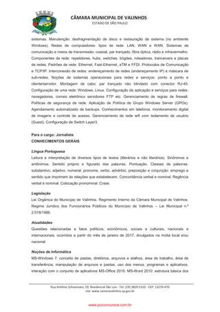 CÂMARA MUNICIPAL DE VALINHOS
ESTADO DE SÃO PAULO
Rua Antônio Schiavinato, 59, Residencial São Luis - Tel: (19) 3829.5310 - CEP: 13270-470
site: www.camaravalinhos.sp.gov.br
sistemas. Manutenção: desfragmentação de disco e restauração de sistema (no ambiente
Windows). Redes de computadores: tipos de rede: LAN, WAN e WAN. Sistemas de
comunicação e meios de transmissão: coaxial, par trançado, fibra óptica, rádio e infravermelho.
Componentes de rede: repetidores, hubs, switches, brigdes, roteadores, tranceivers e placas
de redes. Padrões de rede: Ethernet, Fast-Ethernet, aTM e FFDI. Protocolos de Comunicação
e TCP/IP. Interconexão de redes: endereçamento de redes (endereçamento IP) e máscara de
sub-redes. Noções de sistemas operacionais para redes e serviços: ponto a ponto e
cliente/servidor. Montagem de cabo: par trançado não blindado com conector RJ-45.
Configuração de uma rede: Windows, Linux. Configuração de aplicação e serviços para redes:
navegadores, correio eletrônico servidores FTP etc. Gerenciamento de regras de firewall.
Políticas de segurança de rede. Aplicação de Política de Grupo Windows Server (GPOs).
Agendamento automatizado de backups. Conhecimentos em telefonia, monitoramento digital
de imagens e controle de acesso. Gerenciamento de rede wifi com isolamento de usuário
(Guest). Configuração de Switch Layer3.
Para o cargo: Jornalista.
CONHECIMENTOS GERAIS
Língua Portuguesa
Leitura e interpretação de diversos tipos de textos (literários e não literários). Sinônimos e
antônimos. Sentido próprio e figurado das palavras. Pontuação. Classes de palavras:
substantivo, adjetivo, numeral, pronome, verbo, advérbio, preposição e conjunção: emprego e
sentido que imprimem às relações que estabelecem. Concordância verbal e nominal. Regência
verbal e nominal. Colocação pronominal. Crase.
Legislação
Lei Orgânica do Município de Valinhos. Regimento Interno da Câmara Municipal de Valinhos.
Regime Jurídico dos Funcionários Públicos do Município de Valinhos – Lei Municipal n.º
2.018/1986.
Atualidades
Questões relacionadas a fatos políticos, econômicos, sociais e culturais, nacionais e
internacionais, ocorridos a partir do mês de janeiro de 2017, divulgados na mídia local e/ou
nacional.
Noções de Informática
MS-Windows 7: conceito de pastas, diretórios, arquivos e atalhos, área de trabalho, área de
transferência, manipulação de arquivos e pastas, uso dos menus, programas e aplicativos,
interação com o conjunto de aplicativos MS-Office 2010. MS-Word 2010: estrutura básica dos
www.pciconcursos.com.br
 
