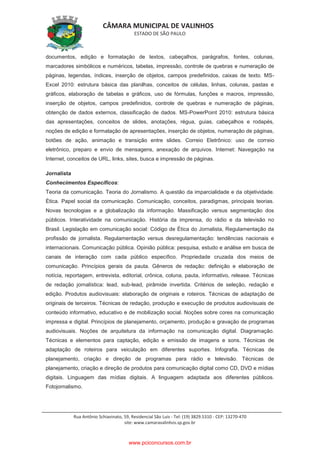 CÂMARA MUNICIPAL DE VALINHOS
ESTADO DE SÃO PAULO
Rua Antônio Schiavinato, 59, Residencial São Luis - Tel: (19) 3829.5310 - CEP: 13270-470
site: www.camaravalinhos.sp.gov.br
documentos, edição e formatação de textos, cabeçalhos, parágrafos, fontes, colunas,
marcadores simbólicos e numéricos, tabelas, impressão, controle de quebras e numeração de
páginas, legendas, índices, inserção de objetos, campos predefinidos, caixas de texto. MS-
Excel 2010: estrutura básica das planilhas, conceitos de células, linhas, colunas, pastas e
gráficos, elaboração de tabelas e gráficos, uso de fórmulas, funções e macros, impressão,
inserção de objetos, campos predefinidos, controle de quebras e numeração de páginas,
obtenção de dados externos, classificação de dados. MS-PowerPoint 2010: estrutura básica
das apresentações, conceitos de slides, anotações, régua, guias, cabeçalhos e rodapés,
noções de edição e formatação de apresentações, inserção de objetos, numeração de páginas,
botões de ação, animação e transição entre slides. Correio Eletrônico: uso de correio
eletrônico, preparo e envio de mensagens, anexação de arquivos. Internet: Navegação na
Internet, conceitos de URL, links, sites, busca e impressão de páginas.
Jornalista
Conhecimentos Específicos:
Teoria da comunicação. Teoria do Jornalismo. A questão da imparcialidade e da objetividade.
Ética. Papel social da comunicação. Comunicação, conceitos, paradigmas, principais teorias.
Novas tecnologias e a globalização da informação. Massificação versus segmentação dos
públicos. Interatividade na comunicação. História da imprensa, do rádio e da televisão no
Brasil. Legislação em comunicação social: Código de Ética do Jornalista, Regulamentação da
profissão de jornalista. Regulamentação versus desregulamentação: tendências nacionais e
internacionais. Comunicação pública. Opinião pública: pesquisa, estudo e análise em busca de
canais de interação com cada público específico. Propriedade cruzada dos meios de
comunicação. Princípios gerais da pauta. Gêneros de redação: definição e elaboração de
notícia, reportagem, entrevista, editorial, crônica, coluna, pauta, informativo, release. Técnicas
de redação jornalística: lead, sub-lead, pirâmide invertida. Critérios de seleção, redação e
edição. Produtos audiovisuais: elaboração de originais e roteiros. Técnicas de adaptação de
originais de terceiros. Técnicas de redação, produção e execução de produtos audiovisuais de
conteúdo informativo, educativo e de mobilização social. Noções sobre cores na comunicação
impressa e digital. Princípios de planejamento, orçamento, produção e gravação de programas
audiovisuais. Noções de arquitetura da informação na comunicação digital. Diagramação.
Técnicas e elementos para captação, edição e emissão de imagens e sons. Técnicas de
adaptação de roteiros para veiculação em diferentes suportes. Infografia. Técnicas de
planejamento, criação e direção de programas para rádio e televisão. Técnicas de
planejamento, criação e direção de produtos para comunicação digital como CD, DVD e mídias
digitais. Linguagem das mídias digitais. A linguagem adaptada aos diferentes públicos.
Fotojornalismo.
www.pciconcursos.com.br
 