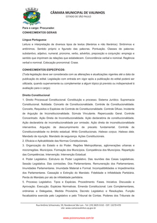 CÂMARA MUNICIPAL DE VALINHOS
ESTADO DE SÃO PAULO
Rua Antônio Schiavinato, 59, Residencial São Luis - Tel: (19) 3829.5310 - CEP: 13270-470
site: www.camaravalinhos.sp.gov.br
Para o cargo: Procurador.
CONHECIMENTOS GERAIS
Língua Portuguesa
Leitura e interpretação de diversos tipos de textos (literários e não literários). Sinônimos e
antônimos. Sentido próprio e figurado das palavras. Pontuação. Classes de palavras:
substantivo, adjetivo, numeral, pronome, verbo, advérbio, preposição e conjunção: emprego e
sentido que imprimem às relações que estabelecem. Concordância verbal e nominal. Regência
verbal e nominal. Colocação pronominal. Crase.
CONHECIMENTOS ESPECÍFICOS:
(Toda legislação deve ser considerada com as alterações e atualizações vigentes até a data da
publicação do edital. Legislação com entrada em vigor após a publicação do edital poderá ser
utilizada, quando superveniente ou complementar a algum tópico já previsto ou indispensável à
avaliação para o cargo).
Direito Constitucional
1. Direito Processual Constitucional. Constituição e processo. Sistema Jurídico. Supremacia
Constitucional. Nulidade. Conceito de Constitucionalidade. Controle de Constitucionalidade.
Conceito, Requisitos e Espécies de Controle de Constitucionalidade. Controle Difuso. Incidente
de Arguição de Inconstitucionalidade. Súmula Vinculante. Repercussão Geral. Controle
Concentrado. Ação Direta de Inconstitucionalidade. Ação declaratória de constitucionalidade.
Ação declaratória de inconstitucionalidade por omissão. Ação direta de inconstitucionalidade
interventiva. Arguição de descumprimento de preceito fundamental. Controle de
Constitucionalidade no âmbito estadual. Writs Constitucionais. Habeas corpus. Habeas data.
Mandado de injunção. Mandado de segurança. Ações Constitucionais.
2. Eficácia e Aplicabilidade das Normas Constitucionais.
3. Organização do Estado e do Poder. Regiões Metropolitanas, aglomerações urbanas e
microrregiões. Municípios. Formação dos Municípios. Competência dos Municípios. Repartição
das Competências. Intervenção. Intervenção Estadual.
4. Poder Legislativo. Estrutura do Poder Legislativo. Das reuniões das Casas Legislativas.
Sessão Legislativa. Das comissões. Dos Parlamentares. Remuneração dos Parlamentares.
Imunidades Parlamentares. Imunidade Material e Formal. Incompatibilidades e Impedimentos
dos Parlamentares. Cassação e Extinção do Mandato. Fidelidade e Infidelidade Partidária.
Perda do Mandato por ato de infidelidade partidária.
5. Processo Legislativo. Tipos e Espécies. Procedimento. Fases. Iniciativa. Discussão e
Aprovação. Execução. Espécies Normativas. Emenda Constitucional. Leis Complementares,
ordinárias e Delegadas, Medida Provisória, Decreto Legislativo e Resoluções. Função
fiscalizatória exercida pelo Legislativo e pelo Tribunal de Contas. Poderes dos Tribunais de
www.pciconcursos.com.br
 