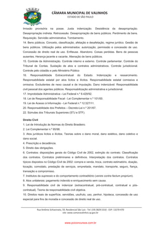 CÂMARA MUNICIPAL DE VALINHOS
ESTADO DE SÃO PAULO
Rua Antônio Schiavinato, 59, Residencial São Luis - Tel: (19) 3829.5310 - CEP: 13270-470
site: www.camaravalinhos.sp.gov.br
Imissão provisória na posse. Justa indenização. Desistência da desapropriação.
Desapropriação indireta. Retrocessão. Desapropriação de bens públicos. Perdimento de bens.
Requisição. Servidão administrativa. Tombamento.
14. Bens públicos. Conceito, classificação, afetação e desafetação, regime jurídico. Gestão de
bens públicos. Utilização pelos administrados: autorização, permissão e concessão de uso.
Concessão de direito real de uso. Enfiteuse. Abandono. Coisas perdidas. Bens de pessoas
ausentes. Herança jacente e vacante. Alienação de bens públicos.
15. Controle da Administração. Controle interno e externo. Controle parlamentar. Controle do
Tribunal de Contas. Sustação de atos e contratos administrativos. Controle jurisdicional.
Controle pelo cidadão e pelo Ministério Público
16. Responsabilidade Extracontratual do Estado. Indenização e ressarcimento.
Responsabilidade estatal por atos lícitos e ilícitos. Responsabilidade estatal comissiva e
omissiva. Excludentes de nexo causal e de imputação. Dano indenizável. Responsabilidade
civil pessoal dos agentes públicos. Responsabilização administrativa e jurisdicional.
17. Improbidade Administrativa - Lei Federal n.º 8.429/92.
18. Lei de Responsabilidade Fiscal - Lei Complementar n.º 101/00.
19. Lei de Acesso à Informação - Lei Federal n.º 12.527/11.
20. Responsabilidade dos Prefeitos – Decreto-Lei n.º 201/67.
22. Súmulas dos Tribunais Superiores (STJ e STF).
Direito Civil
1. Lei de Introdução às Normas do Direito Brasileiro.
2. Lei Complementar n.º 95/98.
3. Atos jurídicos lícitos e ilícitos. Teorias sobre o dano moral, dano estético, dano coletivo e
dano social.
4. Prescrição e decadência.
5. Direito das obrigações.
6. Contratos: disposições gerais do Código Civil de 2002, extinção do contrato. Classificação
dos contratos. Contratos preliminares e definitivos. Interpretação dos contratos. Contratos
típicos dispostos no Código Civil de 2002: compra e venda, troca, contrato estimatório, doação,
locação, comodato, prestação de serviços, empreitada, mandato, transporte, seguro, fiança,
transação e compromisso.
7. Institutos da supressio e do comportamento contraditório (venire contra factum proprium).
8. Atos unilaterais: pagamento indevido e enriquecimento sem causa.
9. Responsabilidade civil de indenizar (extracontratual, pré-contratual, contratual e pós-
contratual). Teoria da responsabilidade civil objetiva.
10. Direitos reais de superfície, servidões, usufruto, uso, penhor, hipoteca, concessão de uso
especial para fins de moradia e concessão de direito real de uso.
www.pciconcursos.com.br
 