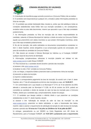 CÂMARA MUNICIPAL DE VALINHOS
ESTADO DE SÃO PAULO
Rua Antônio Schiavinato, 59, Residencial São Luis - Tel: (19) 3829.5310 - CEP: 13270-470
site: www.camaravalinhos.sp.gov.br
5. A devolução da importância paga somente ocorrerá se o Concurso Público não se realizar.
6. O candidato será responsável por qualquer erro, omissão e pelas informações prestadas na
ficha de inscrição.
6.1. O candidato que prestar declaração falsa, inexata ou, ainda, que não satisfaça a todas as
condições estabelecidas neste Edital, terá sua inscrição cancelada e, em consequência,
anulados todos os atos dela decorrentes, mesmo que aprovado e que o fato seja constatado
posteriormente.
7. As informações prestadas na ficha de inscrição são de inteira responsabilidade do
candidato, cabendo à Câmara Municipal de Valinhos o direito de excluir do Concurso Público
aquele que preenchê-la com dados incorretos ou que prestar informações inverídicas, ainda
que o fato seja constatado posteriormente.
8. No ato da inscrição, não serão solicitados os documentos comprobatórios constantes no
item 3. deste Capítulo, sendo obrigatória a sua comprovação quando da convocação, sob
pena de exclusão do candidato do Concurso Público.
8.1. Não deverá ser enviada à Câmara Municipal de Valinhos ou à Fundação VUNESP
qualquer cópia de documento de identidade.
9. Informações complementares referentes à inscrição poderão ser obtidas no site
www.vunesp.com.br e pelo Disque VUNESP.
10. Para inscrever-se, o candidato deverá durante o período das inscrições:
a) acessar o site www.vunesp.com.br;
b) localizar no site o “link” correlato ao Concurso Público;
c) ler, na íntegra, o respectivo Edital e preencher total e corretamente a ficha de inscrição;
d) transmitir os dados da inscrição;
e) imprimir o boleto bancário;
f) efetuar o correspondente pagamento da taxa de inscrição, de acordo com o item 4. deste
Capítulo, até o 1º dia útil subseqüente ao término das inscrições,ou seja, até 16.08.2017.
11. Em conformidade com o que dispõe a Lei Municipal nº 3.710, de 10 de setembro de 2003,
alterada e acrescida pela Lei Municipal nº 5.336, de 06 de outubro de 2016, poderá ser
concedido ao candidato o direito de isenção do valor da taxa de inscrição para o Concurso
Público, desde que o candidato seja, comprovadamente, doador de sangue.
11.1. O candidato que desejar solicitar o referido direito e que preencher as condições
estabelecidas no item 11. deste Capítulo, deverá:
a) acessar o link “solicitação de isenção do valor da taxa de inscrição” no site
www.vunesp.com.br, preencher os dados solicitados, e, após a transmissão dos dados,
imprimir, datar e assinar o requerimento de solicitação de isenção do valor da taxa de inscrição,
durante o período das 10 horas de 17 de julho às 23h59min de 18 de julho de 2017.
b) entregar, pessoalmente ou por SEDEX ou Carta Registrada com AR (Aviso de
Recebimento), para a Fundação VUNESP, até 19.07.2017, juntamente com o requerimento
www.pciconcursos.com.br
 