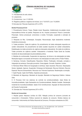 CÂMARA MUNICIPAL DE VALINHOS
ESTADO DE SÃO PAULO
Rua Antônio Schiavinato, 59, Residencial São Luis - Tel: (19) 3829.5310 - CEP: 13270-470
site: www.camaravalinhos.sp.gov.br
11. Parcelamento do solo urbano.
12. Loteamento.
13. Condomínios - Lei n.º 4.591/64.
14. Registros públicos e registros de imóveis. Lei n.º 6.015/73. Lei n.º 8.245/91.
15 Súmulas dos Tribunais Superiores (STJ e STF).
Direito Processual Civil
1. Procedimento Comum. Fases. Petição inicial. Requisitos. Indeferimento da petição inicial.
Improcedência liminar do pedido. Resposta do réu. Impulso processual. Prazos e preclusão.
Prescrição. Inércia processual: contumácia e revelia. Formação, suspensão e extinção do
processo.
2. Resposta do Réu. Contestação. Exceções. Reconvenção. Ação declaratória incidental.
Incidentes processuais.
3. Tutela provisória. Tutela de urgência: Do procedimento da tutela antecipada requerida em
caráter antecedente. Do procedimento da tutela cautelar requerida em caráter antecedente.
Estabilização da tutela provisória de urgência antecipada antecedente. Da tutela da evidência.
Tutela provisória de urgência cautelar: Antecedente e Incidental. Poder Geral de Cautela.
Incidente de desconsideração da personalidade jurídica.
4. Medidas de contracautela. Suspensão de segurança, de liminar e de antecipação de tutela.
Restrições legais à concessão de liminares e de antecipação de tutela contra o Poder Público.
5. Sentença. Conceito. Classificações. Requisitos. Efeitos. Publicação, intimação, correção e
integração da sentença. Execução provisória. Coisa julgada. Conceito. Espécies. Limites.
6. Remessa Oficial. Meios de impugnação à sentença. Ação rescisória. Recursos. Disposições
Gerais. Apelação. Agravos. Suspensão. Embargos de Declaração. Recurso Ordinário. Recurso
Especial. Recurso Extraordinário. Recursos nos Tribunais Superiores. Reclamação e correição.
7. Ação Popular. Ação Civil Pública. Aspectos processuais.
8. Mandado de Segurança. Mandado de Injunção. Mandado de Segurança Coletivo. Habeas
Data.
9. O Processo Civil nos sistemas de controle da constitucionalidade. Ação Direta de
Inconstitucionalidade. Ação Declaratória de Constitucionalidade. Medida Cautelar. Declaração
incidental de inconstitucionalidade. Ações Civis Constitucionais. Arguição de Descumprimento
de Preceito Fundamental.
10. Súmulas dos Tribunais Superiores (STJ e STF).
Direito do Consumidor
1. Noções gerais: Natureza Jurídica do CDC. Relação jurídica de consumo (conceito de
consumidor e fornecedor). Política nacional de relações de consumo. Direitos básicos do
consumidor. Instrumentos da Política Nacional de Consumo. Princípios norteadores do CDC.
www.pciconcursos.com.br
 