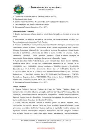 CÂMARA MUNICIPAL DE VALINHOS
ESTADO DE SÃO PAULO
Rua Antônio Schiavinato, 59, Residencial São Luis - Tel: (19) 3829.5310 - CEP: 13270-470
site: www.camaravalinhos.sp.gov.br
2. Conceito de Produtos e Serviços. Serviços Públicos no CDC.
3. Sanções administrativas.
4. Sistema Nacional de Defesa do Consumidor. Convenção coletiva de consumo.
5. Da coisa julgada dos direitos coletivos lato senso.
6. Súmulas dos Tribunais Superiores (STJ e STF).
Direitos Difusos e Coletivos
1. Direitos ou interesses difusos, coletivos e individuais homogêneos. Conceito e formas de
tutela.
2. Instrumentos de resolução extrajudicial de conflitos de natureza coletiva. Inquérito civil.
Termo de ajustamento de conduta (TAC). Fundos.
3. Processo Civil Coletivo. Teoria geral do processo civil coletivo. Princípios gerais do processo
civil coletivo. Sistema de Vasos Comunicantes. Ações cabíveis. Legitimidade ativa e passiva.
Interesse Processual. Litisconsórcio. Intervenção de terceiros. Competência. Litispendência,
conexão e continência. Antecipação de tutela e outras medidas de urgência. Multas.
Desistência. Transação. Prova. Recursos. Sentença. Custas e demais encargos da
sucumbência. Coisa Julgada. Liquidação, Cumprimento e Execução. Fundos.
4. Tutela de outros direitos metaindividuais: Leis e interpretações: Saúde (Lei n.º 8.080/90).
Igualdade Racial (Lei n.º 12.288/2010). Necessidades Especiais (Lei n.º 7.853/89, Lei n.º
10.098/2000, Lei n.º 10.216/2001, Decreto Legislativo n.º 186/2008, Decreto n.º 6.949/2009).
Educação (Lei n.º 9.394/96). Saneamento Básico (Lei n.º 11.445/2007, Decreto n.º
7.217/2010). Idoso (Lei n.º 10.741/2003). Ação Popular/Patrimônio Público (Lei n.º 4.717/65).
Mulher (Lei n.º 11.340/2006). Investidor (Lei n.º 7.913/89). Ação Civil Pública (Lei n.º 7.347/85).
Mandado de Segurança (Lei n.º 12.016/2009). Meio Ambiente (Lei n.º 9.795/99, 9.605/98,
12.651/2012). Urbanismo (Lei n.º 6.766/79, Lei n.º 10.257/01).
5. Súmulas dos Tribunais Superiores (STJ e STF).
Direito Tributário
1. Sistema Tributário Nacional: Titulares do Poder de Tributar. Princípios Gerais. Lei
complementar em matéria tributária. Limitações ao Poder de Tributar (Princípios Jurídicos da
Tributação). Imunidades Genéricas e Específicas. Competência Tributária: Impostos da União,
Estados, Distrito Federal e Municípios. Empréstimos Compulsórios. Contribuições sociais e
outras contribuições. Repartição das Receitas Tributárias.
2. Código Tributário Nacional: conceito e natureza jurídica do tributo. Impostos, taxas,
contribuições de melhoria. Normas Gerais de Direito Tributário: legislação tributária, fontes
principais e secundárias do Direito Tributário, vigência da legislação tributária, aplicação da
legislação tributária; interpretação e integração da legislação tributária. Obrigação Tributária:
tipos e objetos, fato gerador, sujeito ativo, sujeito passivo, solidariedade, capacidade tributária,
www.pciconcursos.com.br
 
