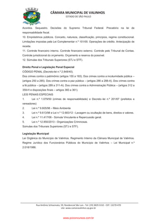 CÂMARA MUNICIPAL DE VALINHOS
ESTADO DE SÃO PAULO
Rua Antônio Schiavinato, 59, Residencial São Luis - Tel: (19) 3829.5310 - CEP: 13270-470
site: www.camaravalinhos.sp.gov.br
Acordos. Sequestro. Decisões do Supremo Tribunal Federal. Precatório na lei de
responsabilidade fiscal.
10. Empréstimos públicos. Conceito, natureza, classificação, princípios, regime constitucional.
Limitações impostas pela Lei Complementar n.º 101/00. Operações de crédito. Antecipação de
receita.
11. Controle financeiro interno. Controle financeiro externo. Controle pelo Tribunal de Contas.
Controle jurisdicional do orçamento. Orçamento e reserva do possível.
12. Súmulas dos Tribunais Superiores (STJ e STF).
Direito Penal e Legislação Penal Especial
CÓDIGO PENAL (Decreto-lei n.º 2.848/40).
Dos crimes contra o patrimônio (artigos 155 a 183). Dos crimes contra a incolumidade pública –
(artigos 250 a 285). Dos crimes contra a paz pública – (artigos 286 a 288-A). Dos crimes contra
a fé pública – (artigos 289 a 311-A). Dos crimes contra a Administração Pública – (artigos 312 a
359-H e disposições finais – artigos 360 a 361).
LEIS PENAIS ESPECIAIS
1. Lei n.º 1.079/50 (crimes de responsabilidade) e Decreto–lei n.º 201/67 (prefeitos e
vereadores)
2. Lei n.º 9.605/98 – Meio Ambiente
3. Lei n.º 9.613/98 e Lei n.º 12.683/12 - Lavagem ou ocultação de bens, direitos e valores.
4. Lei n.º 11.417/06 - Súmula Vinculante e Repercussão geral.
5. Lei n.º 12.850/2013 - Organizações Criminosas.
Súmulas dos Tribunais Superiores (STJ e STF).
Legislação Municipal
Lei Orgânica do Município de Valinhos. Regimento Interno da Câmara Municipal de Valinhos.
Regime Jurídico dos Funcionários Públicos do Município de Valinhos – Lei Municipal n.º
2.018/1986.
www.pciconcursos.com.br
 