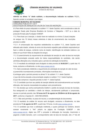CÂMARA MUNICIPAL DE VALINHOS
ESTADO DE SÃO PAULO
Rua Antônio Schiavinato, 59, Residencial São Luis - Tel: (19) 3829.5310 - CEP: 13270-470
site: www.camaravalinhos.sp.gov.br
referido na alínea “a” deste subitem, a documentação indicada no subitem 11.2.1.,
fazendo constar no envelope o que segue:
CÂMARA MUNICIPAL DE VALINHOS
CONCURSO PÚBLICO Nº 1/2017
SOLICITAÇÃO DE ISENÇÃO DO VALOR DA TAXA DE INSCRIÇÃO
b1) Para efeito do prazo estipulado no subitem 11.1 deste Capítulo, será considerada a data da
postagem fixada pela Empresa Brasileira de Correios e Telégrafos – ECT ou a data do
protocolo firmado pela Fundação VUNESP.
11.2. Para fazer jus à isenção, o doador deve ter realizado no mínimo 2 (duas) doações
de sangue nos 12 (doze) meses anteriores à data do encerramento das inscrições
prevista no edital.
11.2.1. A comprovação dos requisitos estabelecidos no subitem 11.2., deste Capítulo será
efetuada pelo doador, através do envio de documento expedido pela entidade responsável por
fazer a coleta de sangue, contendo nome do doador, identificação da entidade coletora e as
datas em que foram feitas as doações de sangue.
11.3. O preenchimento do requerimento de solicitação de isenção do valor da taxa de inscrição
e a documentação anexada serão de inteira responsabilidade do candidato, não sendo
admitidas alterações e/ou inclusões após o período de solicitação do benefício.
11.4. O resultado da solicitação será divulgado na data prevista de 04.08.2017, a partir das 10
horas, exclusiva e oficialmente, no site www.vunesp.com.br.
11.5. Será considerado indeferido o requerimento de solicitação de isenção do valor da taxa:
a) preenchido incorretamente (omissões, informações inverídicas etc.);
b) entregue após o período previsto na alínea “b” do subitem 11.1. deste Capítulo;
c) que não tenha anexada a documentação exigida no subitem 11.2.1.deste Capítulo;
d) que não comprove o requisito previsto no item 11. deste Capítulo.
11.6. O candidato que tiver seu pedido de isenção deferido terá automaticamente sua inscrição
efetivada, não havendo necessidade de qualquer outro procedimento.
11.7. Da decisão que venha eventualmente indeferir o pedido de isenção da taxa de inscrição,
fica assegurado ao candidato o direito de interpor, devidamente justificado e comprovado,
recurso no período previsto, das 10 horas de 07 de agosto às 23h59min de 08 de agosto de
2017, conforme o Capítulo IX – DOS RECURSOS.
11.7.1. Não será permitida, no prazo de recurso, a complementação de documentos.
11.8. O resultado da análise do recurso será divulgado, exclusiva e oficialmente, na data
prevista de 11 de agosto de 2017, a partir das 10 horas, no site www.vunesp.com.br.
11.9. O candidato que tiver a solicitação indeferida, e queira participar do Certame, deverá
acessar novamente o “link” próprio na página da Fundação VUNESP – site
www.vunesp.com.br, digitar seu CPF e proceder à efetivação da inscrição, imprimindo e
pagando o boleto bancário, com o correspondente valor da taxa de inscrição, até o 1º dia útil
www.pciconcursos.com.br
 