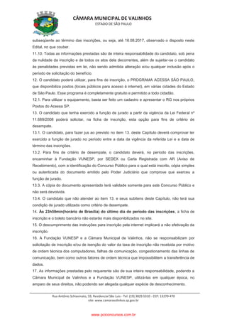 CÂMARA MUNICIPAL DE VALINHOS
ESTADO DE SÃO PAULO
Rua Antônio Schiavinato, 59, Residencial São Luis - Tel: (19) 3829.5310 - CEP: 13270-470
site: www.camaravalinhos.sp.gov.br
subseqüente ao término das inscrições, ou seja, até 16.08.2017, observado o disposto neste
Edital, no que couber.
11.10. Todas as informações prestadas são de inteira responsabilidade do candidato, sob pena
da nulidade da inscrição e de todos os atos dela decorrentes, além de sujeitar-se o candidato
às penalidades previstas em lei, não sendo admitida alteração e/ou qualquer inclusão após o
período de solicitação do benefício.
12. O candidato poderá utilizar, para fins de inscrição, o PROGRAMA ACESSA SÃO PAULO,
que disponibiliza postos (locais públicos para acesso à internet), em várias cidades do Estado
de São Paulo. Esse programa é completamente gratuito e permitido a todo cidadão.
12.1. Para utilizar o equipamento, basta ser feito um cadastro e apresentar o RG nos próprios
Postos do Acessa SP.
13. O candidato que tenha exercido a função de jurado a partir da vigência da Lei Federal nº
11.689/2008 poderá solicitar, na ficha de inscrição, esta opção para fins de critério de
desempate.
13.1. O candidato, para fazer jus ao previsto no item 13. deste Capítulo deverá comprovar ter
exercido a função de jurado no período entre a data da vigência da referida Lei e a data de
término das inscrições.
13.2. Para fins de critério de desempate, o candidato deverá, no período das inscrições,
encaminhar à Fundação VUNESP, por SEDEX ou Carta Registrada com AR (Aviso de
Recebimento), com a identificação do Concurso Público para o qual está inscrito, cópia simples
ou autenticada do documento emitido pelo Poder Judiciário que comprove que exerceu a
função de jurado.
13.3. A cópia do documento apresentado terá validade somente para este Concurso Público e
não será devolvida.
13.4. O candidato que não atender ao item 13. e seus subitens deste Capítulo, não terá sua
condição de jurado utilizada como critério de desempate.
14. Às 23h59min(horário de Brasília) do último dia do período das inscrições, a ficha de
inscrição e o boleto bancário não estarão mais disponibilizados no site.
15. O descumprimento das instruções para inscrição pela internet implicará a não efetivação da
inscrição.
16. A Fundação VUNESP e a Câmara Municipal de Valinhos, não se responsabilizam por
solicitação de inscrição e/ou de isenção do valor da taxa de inscrição não recebida por motivo
de ordem técnica dos computadores, falhas de comunicação, congestionamento das linhas de
comunicação, bem como outros fatores de ordem técnica que impossibilitem a transferência de
dados.
17. As informações prestadas pelo requerente são de sua inteira responsabilidade, podendo a
Câmara Municipal de Valinhos e a Fundação VUNESP, utilizá-las em qualquer época, no
amparo de seus direitos, não podendo ser alegada qualquer espécie de desconhecimento.
www.pciconcursos.com.br
 