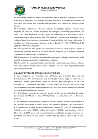 CÂMARA MUNICIPAL DE VALINHOS
ESTADO DE SÃO PAULO
Rua Antônio Schiavinato, 59, Residencial São Luis - Tel: (19) 3829.5310 - CEP: 13270-470
site: www.camaravalinhos.sp.gov.br
18. Informações inverídicas, mesmo que detectadas após a realização do Concurso Público,
acarretarão a eliminação do candidato do Concurso Público, importando em anulação da
inscrição e dos demais atos praticados pelo candidato, sem prejuízo das ações criminais
cabíveis.
19. O candidato, deficiente ou não, que necessitar de condições especiais, inclusive prova
ampliada, em braile etc., deverá, no período das inscrições, encaminhar pessoalmente, por
SEDEX ou Carta Registrada com AR (Aviso de Recebimento), à Fundação VUNESP,
solicitação contendo nome completo, RG, CPF, telefone(s) e os recursos necessários para a
realização das provas, indicando, no envelope, o Concurso Público para o qual está inscrito. O
candidato com deficiência deverá observar, ainda, o Capítulo III – DA PARTICIPAÇÃO DE
CANDIDATO COM DEFICIÊNCIA.
19.1. O candidato que não atender ao estabelecido ao item 19. deste Capítulo, durante o
período das inscrições, não terá a sua prova especial preparada ou as condições especiais
providenciadas, seja qual for o motivo alegado.
19.2. O atendimento às condições especiais pleiteadas para a realização da(s) prova(s) ficará
sujeito à análise da razoabilidade e viabilidade do solicitado.
19.3. Para efeito dos prazos estipulados neste Capítulo, será considerada, a data da postagem
fixada pela Empresa Brasileira de Correios e Telégrafos – ECT ou a data do protocolo firmado
pela Fundação VUNESP.
III. DA PARTICIPAÇÃO DE CANDIDATO COM DEFICIÊNCIA
1. Será assegurado aos candidatos com deficiência, que pretendam fazer uso das
prerrogativas que lhes são facultadas pela Constituição Federal, artigo 37, inciso VIII, Lei
Federal nº 7.853/89 e pelo Decreto Federal nº 3.298/99 e pela Resolução nº 04, de 21 de
março de 2017, a reserva de vaga neste Concurso Público, na proporção de 5% (cinco por
cento) das vagas oferecidas, para preenchimento do cargo cujas atribuições sejam compatíveis
com a(s) deficiência(s) de que é portador.
1.1. O candidato, antes de se inscrever, deverá verificar se as atribuições do cargo,
especificadas no ANEXO I - DAS ATRIBUIÇÕES, são compatíveis com a deficiência
declarada.
1.2. Os candidatos com deficiência, quando da inscrição, deverão observar o procedimento a
ser cumprido conforme descrito neste Capítulo, bem como no Capítulo II – DAS INSCRIÇÕES.
2. O candidato que se julgar amparado pelo disposto no artigo 37, inciso VIII, da Constituição
Federal, na Lei Federal 7.853/89 e no Decreto Federal nº 3.298/99 e pela Resolução nº 04, de
21 de março de 2017, concorrerá, sob sua inteira responsabilidade, às vagas reservadas aos
candidatos com deficiência que vierem a existir dentro do prazo de validade do concurso
público.
www.pciconcursos.com.br
 