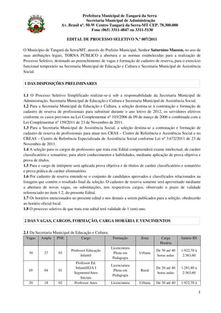 Prefeitura Municipal de Tangará da Serra
                                      Secretaria Municipal de Administração
                       Av. Brasil nº. 50-W Centro Tangará da Serra-MT CEP. 78.300.000
                                         Fone (065) 3311-4847 ou 3311-5130

                           EDITAL DE PROCESSO SELETIVO N.º 007/2011

O Município de Tangará da Serra/MT, através do Prefeito Municipal, Senhor Saturnino Masson, no uso de
suas atribuições legais, TORNA PÚBLICO a abertura e as normas estabelecidas para a realização de
Processo Seletivo, destinado ao preenchimento de vagas e formação de cadastro de reserva, para o exercício
funcional temporário na Secretaria Municipal de Educação e Cultura e Secretaria Municipal de Assistência
Social.

1 DAS DISPOSIÇÕES PRELIMINARES

1.1 O Processo Seletivo Simplificado realizar-se-á sob a responsabilidade da Secretaria Municipal de
Administração, Secretaria Municipal de Educação e Cultura e Secretaria Municipal de Assistência Social.
1.2 Para a Secretaria Municipal de Educação e Cultura, a seleção destina-se à contratação e formação de
cadastro de reserva de profissionais para substituir durante o ano letivo de 2012, os servidores efetivos
conforme os casos previstos na Lei Complementar nº 103/2006 de 09 de março de 2006 e combinada com a
Lei Complementar nº 159/2011 de 23 de Novembro de 2011.
1.3 Para a Secretaria Municipal de Assistência Social, a seleção destina-se a contratação e formação de
cadastro de reserva de profissionais para atuar nos CRAS – Centro de Referência e Assistência Social e no
CREAS – Centro de Referência Especializada de Assistência Social conforme Lei nº 3.672/2011 de 23 de
Novembro de 2011.
1.4 A seleção para os cargos de professores que trata este Edital compreenderá exame intelectual, de caráter
classificatório e somatório, para aferir conhecimentos e habilidades, mediante aplicação de prova objetiva e
prova de títulos.
1.5 Para o cargo de intérprete será aplicada prova objetiva e de títulos de caráter classificatório e somatório
e prova prática de caráter eliminatório.
1.6 Por cadastro de reserva entende-se o conjunto de candidatos aprovados e classificados relacionados na
listagem que contém o resultado final da seleção. O cadastro de reserva somente será aproveitado mediante
a abertura de novas vagas, ou substituições, nos respectivos cargos, observado o prazo de validade
referenciado no item 1.2, do presente Edital.
1.7 Os horários mencionados no presente edital e nos demais a serem publicados para a seleção, obedecerão
ao horário oficial local.
1.8 O processo seletivo de que trata este edital terá validade de 1 (um) ano.

2 DAS VAGAS, CARGOS, FORMAÇÃO, CARGA HORÁRIA E VENCIMENTOS

2.1 Da Secretaria Municipal de Educação e Cultura:
 Vagas     Ampla    PNE             Cargo               Formação         Zona        Carga        Salário R$
                                                                                     Horária
                                                      Licenciatura
                             Professor Educação                                    De 30 até 40   1.922,70 à
   30        27      03                                Plena em         Urbana
                                   Infantil                                        horas aulas     2.563,60
                                                       Pedagogia
                                Professor Ed.
                                                      Licenciatura
                                Infantil/EJA I                                     De 20 até 40   1.281,80 à
   05        04      01                                Plena em          Rural
                               Segmento/Anos                                       horas aulas     2.563,60
                                                       Pedagogia
                                   Iniciais
   20        18      02        Professor Anos         Licenciatura      Urbana     De 30 até 40   1.922,70 à

                                                                                                               1
 