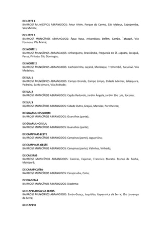 DE LESTE 4
BAIRROS/ MUNICÍPIOS ABRANGIDOS: Artur Alvim, Parque do Carmo, São Mateus, Sapopemba,
Vila Matilde;
DE LESTE 5
BAIRROS/ MUNICÍPIOS ABRANGIDOS: Água Rasa, Aricanduva, Belém, Carrão, Tatuapé, Vila
Formosa, Vila Maria;
DE NORTE 1
BAIRROS/ MUNICÍPIOS ABRANGIDOS: Anhanguera, Brasilândia, Freguesia do Ó, Jaguara, Jaraguá,
Perus, Pirituba, São Domingos;
DE NORTE 2
BAIRROS/ MUNICÍPIOS ABRANGIDOS: Cachoeirinha, Jaçanã, Mandaqui, Tremembé, Tucuruvi, Vila
Medeiros;
DE SUL 1
BAIRROS/ MUNICÍPIOS ABRANGIDOS: Campo Grande, Campo Limpo, Cidade Ademar, Jabaquara,
Pedreira, Santo Amaro, Vila Andrade;
DE SUL 2
BAIRROS/ MUNICÍPIOS ABRANGIDOS: Capão Redondo, Jardim Ângela, Jardim São Luís, Socorro;
DE SUL 3
BAIRROS/ MUNICÍPIOS ABRANGIDOS: Cidade Dutra, Grajaú, Marsilac, Parelheiros;
DE GUARULHOS NORTE
BAIRROS/ MUNICÍPIOS ABRANGIDOS: Guarulhos (parte);
DE GUARULHOS SUL
BAIRROS/ MUNICÍPIOS ABRANGIDOS: Guarulhos (parte);
DE CAMPINAS LESTE
BAIRROS/ MUNICÍPIOS ABRANGIDOS: Campinas (parte), Jaguariúna;
DE CAMPINAS OESTE
BAIRROS/ MUNICÍPIOS ABRANGIDOS: Campinas (parte), Valinhos, Vinhedo;
DE CAIEIRAS
BAIRROS/ MUNICÍPIOS ABRANGIDOS: Caieiras, Cajamar, Francisco Morato, Franco da Rocha,
Mairiporã;
DE CARAPICUÍBA
BAIRROS/ MUNICÍPIOS ABRANGIDOS: Carapicuíba, Cotia;
DE DIADEMA
BAIRROS/ MUNICÍPIOS ABRANGIDOS: Diadema;
DE ITAPECERICA DA SERRA
BAIRROS/ MUNICÍPIOS ABRANGIDOS: Embu-Guaçu, Juquitiba, Itapecerica da Serra, São Lourenço
da Serra;
DE ITAPEVI
 
