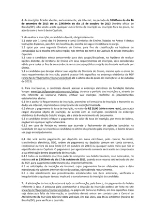 4. As inscrições ficarão abertas, exclusivamente, via Internet, no período de 10h00min do dia 26
de setembro de 2013 até as 23h59min do dia 16 de outubro de 2013 (horário oficial de
Brasília/DF), não sendo aceita qualquer outra forma de inscrição ou inscrição fora do prazo, de
acordo com o item 6 deste Capítulo.
5. Ao realizar a inscrição, o candidato deverá, obrigatoriamente:
5.1 optar por 1 (uma) das 91 (noventa e uma) Diretorias de Ensino, listadas no Anexo II destas
Instruções Especiais, para fins de classificação, escolha de vaga e investidura no cargo.
5.2 optar por uma segunda Diretoria de Ensino, para fins de classificação na hipótese de
convocação para escolha em outra região, nos termos do item 8 do Capítulo XI destas Instruções
Especiais.
5.3 caso o candidato esteja concorrendo para dois cargos/disciplinas, na hipótese de realizar
opções distintas de Diretoria de Ensino em seus requerimentos de inscrição, será considerada
válida para todos os fins de concorrência neste concurso público a opção de diretoria realizada por
último.
5.4 o candidato que desejar alterar suas opções de Diretoria de Ensino, mesmo após o envio de
seus requerimentos de inscrição, poderá acessar link específico no endereço eletrônico da FGV
(www.fgv.br/fgvprojetos/concursos/pebsp) até o último dia do prazo de inscrições (16 de outubro
de 2013).
6. Para inscrever-se, o candidato deverá acessar o endereço eletrônico da Fundação Getulio
Vargas: www.fgv.br/fgvprojetos/concursos/pebsp, durante o período das inscrições e, através do
link referente ao Concurso Público, efetuar sua inscrição, conforme os procedimentos
estabelecidos abaixo:
6.1 ler e aceitar o Requerimento de inscrição, preencher o Formulário de Inscrição e transmitir os
dados via Internet, imprimindo o comprovante de inscrição finalizada.
6.2 efetuar o pagamento da taxa de inscrição, no valor de R$ 29,00 (vinte e nove reais), para cada
cargo/ disciplina objeto de inscrição, de acordo com as instruções constantes no endereço
eletrônico da Fundação Getulio Vargas, até a data de vencimento do documento.
6.3 o candidato deverá efetuar o pagamento do valor da taxa de inscrição, por meio de boleto,
pagável em qualquer agência bancária.
6.3.1 em caso de feriado ou evento que acarrete o fechamento de agências bancárias na
localidade em que se encontra o candidato no último dia previsto para inscrições, o boleto deverá
ser pago antecipadamente.
6.4 não será aceito pagamento por depósito em caixa eletrônico, pelo correio, fac-símile,
transferência eletrônica, DOC, ordem de pagamento ou depósito comum em conta corrente,
condicional ou fora da data limite (17 de outubro de 2013) ou qualquer outro meio que não o
especificado neste Capítulo. O pagamento por agendamento somente será aceito se comprovada
a sua efetivação dentro do período de inscrição.
6.4.1 todos os candidatos inscritos poderão reimprimir seu boleto bancário, caso necessário, no
máximo até as 23h59min do dia 17 de outubro de 2013, quando este recurso será retirado do site
da FGV, para pagamento neste mesmo dia, impreterivelmente.
6.5 as solicitações de inscrição via Internet, cujos pagamentos forem efetuados após a data
mencionada no subitem anterior não serão aceitas, não cabendo ressarcimento.
6.6 o não atendimento aos procedimentos estabelecidos nos itens anteriores, verificada a
irregularidade a qualquer tempo, implicará o cancelamento da inscrição do candidato.
7. A efetivação da inscrição ocorrerá após a confirmação, pelo banco, do pagamento do boleto
referente à taxa. A pesquisa para acompanhar a situação da inscrição poderá ser feita no site
www.fgv.br/fgvprojetos/concursos/pebsp, na página do Concurso Público, em link específico. Caso
seja detectada falta de informação, o candidato deverá entrar em contato com a Central de
Atendimento da FGV pelo telefone 0800-2834628, em dias úteis, das 8h às 17h30min (horário de
Brasília/DF), para verificar o ocorrido.
 