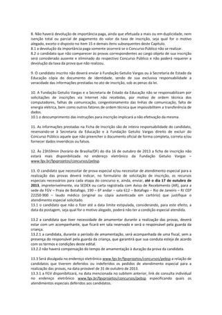 8. Não haverá devolução de importância paga, ainda que efetuada a mais ou em duplicidade, nem
isenção total ou parcial de pagamento do valor da taxa de inscrição, seja qual for o motivo
alegado, exceto o disposto no item 15 e demais itens subsequentes deste Capítulo.
8.1 a devolução da importância paga somente ocorrerá se o Concurso Público não se realizar.
8.2 o candidato que não comparecer às provas correspondentes ao cargo objeto de sua inscrição
será considerado ausente e eliminado do respectivo Concurso Público e não poderá requerer a
devolução da taxa da prova que não realizou.
9. O candidato inscrito não deverá enviar à Fundação Getulio Vargas ou à Secretaria de Estado da
Educação cópia do documento de identidade, sendo de sua exclusiva responsabilidade a
veracidade das informações prestadas no ato de inscrição, sob as penas da lei.
10. A Fundação Getulio Vargas e a Secretaria de Estado da Educação não se responsabilizam por
solicitações de inscrições via Internet não recebidas, por motivo de ordem técnica dos
computadores, falhas de comunicação, congestionamento das linhas de comunicação, falta de
energia elétrica, bem como outros fatores de ordem técnica que impossibilitem a transferência de
dados.
10.1 o descumprimento das instruções para inscrição implicará a não efetivação da mesma.
11. As informações prestadas na Ficha de Inscrição são de inteira responsabilidade do candidato,
reservando-se à Secretaria da Educação e à Fundação Getulio Vargas direito de excluir do
Concurso Público aquele que não preencher o documento oficial de forma completa, correta e/ou
fornecer dados inverídicos ou falsos.
12. Às 23h59min (horário de Brasília/DF) do dia 16 de outubro de 2013 a ficha de inscrição não
estará mais disponibilizada no endereço eletrônico da Fundação Getulio Vargas –
www.fgv.br/fgvprojetos/concursos/pebsp.
13. O candidato que necessitar de prova especial e/ou necessitar de atendimento especial para a
realização das provas deverá indicar, no formulário de solicitação de inscrição, os recursos
especiais necessários para cada etapa do concurso e, ainda, enviar, até o dia 17 de outubro de
2013, impreterivelmente, via SEDEX ou carta registrada com Aviso de Recebimento (AR), para a
sede da FGV – Praia de Botafogo, 190 – 6º andar – sala 612 – Botafogo – Rio de Janeiro – RJ CEP
22250-900 – laudo médico (original ou cópia autenticada em cartório) que justifique o
atendimento especial solicitado.
13.1 o candidato que não o fizer até a data limite estipulada, considerando, para este efeito, a
data da postagem, seja qual for o motivo alegado, poderá não ter a condição especial atendida.
13.2 a candidata que tiver necessidade de amamentar durante a realização das provas, deverá
estar com um acompanhante, que ficará em sala reservada e será o responsável pela guarda da
criança.
13.2.1 a candidata, durante o período de amamentação, será acompanhada de uma fiscal, sem a
presença do responsável pela guarda da criança, que garantirá que sua conduta esteja de acordo
com os termos e condições deste edital.
13.2.2 não haverá compensação do tempo de amamentação à duração da prova da candidata.
13.3 Será divulgada no endereço eletrônico www.fgv.br/fgvprojetos/concursos/pebsp a relação de
candidatos que tiverem deferidos ou indeferidos os pedidos de atendimento especial para a
realização das provas, na data provável de 31 de outubro de 2013.
13.3.1 a FGV disponibilizará, na data mencionada no subitem anterior, link de consulta individual
no endereço eletrônico www.fgv.br/fgvprojetos/concursos/pebsp especificando quais os
atendimentos especiais deferidos aos candidatos.
 