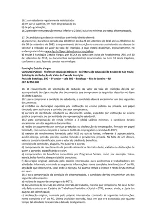 16.1 ser estudante regularmente matriculado:
a) em curso superior, em nível de graduação ou
b) de pós-graduação;
16.2 perceber remuneração mensal inferior a 2 (dois) salários mínimos ou esteja desempregado.
17. O candidato que deseja reivindicar o referido direito deverá:
a) preencher, durante o período das 10h00min do dia 26 de setembro de 2013 até as 23h59min do
dia 30 de setembro de 2013, o requerimento de inscrição no concurso assinalando seu desejo de
solicitar a redução do valor da taxa de inscrição, o qual estará disponível, exclusivamente, no
endereço eletrônico www.fgv.br/fgvprojetos/concursos/pebsp.
b) enviar à Fundação Getulio Vargas, por SEDEX ou carta com Aviso de Recebimento (AR), até 30
de setembro de 2013, os documentos comprobatórios relacionados no item 18 deste Capítulo,
conforme o caso, fazendo constar no envelope:
Fundação Getulio Vargas
Concurso Público - Professor Educação Básica II - Secretaria da Educação do Estado de São Paulo
Solicitação de Redução do Valor da Taxa de Inscrição
Praia de Botafogo, 190 – 6º andar – sala 605 – Botafogo – Rio de Janeiro – RJ
CEP 22250-900
18. O requerimento de solicitação de redução do valor da taxa de inscrição deverá ser
acompanhado de cópia simples dos documentos que comprovem os requisitos descritos no Item
16 deste Capítulo.
18.1 para comprovar a condição de estudante, o candidato deverá encaminhar um dos seguintes
documentos:
a) certidão ou declaração expedida por instituição de ensino pública ou privada, em papel
timbrado com assinatura e carimbo do setor competente;
b) carteira de identidade estudantil ou documento similar, expedido por instituição de ensino
pública ou privada, ou por entidade de representação estudantil.
18.2 para comprovação de renda inferior a 2 (dois) salários mínimos, o candidato deverá
encaminhar um dos seguintes documentos:
a) recibo de pagamento por serviços prestados ou declaração do empregador, firmado em papel
timbrado, com nome completo e número do RG do empregador e carimbo do CNPJ;
b) extrato de rendimentos fornecido pelo INSS ou outras fontes, referente à aposentadoria,
auxílio-doença, pensão, pecúlio, auxílio-reclusão e previdência privada. Na falta de um desses,
extrato bancário identificado, com o valor do crédito do benefício;
c) recibos de comissões, aluguéis, Pro Labores e outros;
d) comprovante de recebimento de pensão alimentícia. Na falta deste, extrato ou declaração de
quem a concede, especificando o valor;
e) comprovantes de benefícios concedidos por Programas Sociais, como por exemplo, bolsa-
escola, bolsa-família, cheque cidadão ou outros;
f) declaração original, assinada pelo próprio interessado, para autônomos e trabalhadores em
atividades informais, contendo as seguintes informações: nome completo, telefone(s) e n° do RG,
atividade que desenvolve, local onde a executa, há quanto tempo a exerce e renda bruta mensal
em reais.
18.3 para comprovação da condição de desempregado, o candidato deverá encaminhar um dos
seguintes documentos:
a) recibos de seguro-desemprego e do FGTS;
b) documentos de rescisão do último contrato de trabalho, mesmo que temporário. No caso de ter
sido feito contrato em Carteira de Trabalho e Previdência Social – CTPS, anexar, ainda, a cópia das
páginas de identificação;
c) declaração original, assinada pelo próprio interessado, contendo as seguintes informações:
nome completo e n° do RG, última atividade exercida, local em que era executada, por quanto
tempo tal atividade foi exercida e data do desligamento.
 