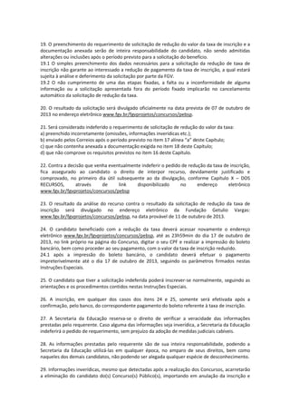19. O preenchimento do requerimento de solicitação de redução do valor da taxa de inscrição e a
documentação anexada serão de inteira responsabilidade do candidato, não sendo admitidas
alterações ou inclusões após o período previsto para a solicitação do benefício.
19.1 O simples preenchimento dos dados necessários para a solicitação da redução de taxa de
inscrição não garante ao interessado a redução de pagamento da taxa de inscrição, a qual estará
sujeita à análise e deferimento da solicitação por parte da FGV.
19.2 O não cumprimento de uma das etapas fixadas, a falta ou a inconformidade de alguma
informação ou a solicitação apresentada fora do período fixado implicarão no cancelamento
automático da solicitação de redução da taxa.
20. O resultado da solicitação será divulgado oficialmente na data prevista de 07 de outubro de
2013 no endereço eletrônico www.fgv.br/fgvprojetos/concursos/pebsp.
21. Será considerado indeferido o requerimento de solicitação de redução do valor da taxa:
a) preenchido incorretamente (omissões, informações inverídicas etc.);
b) enviado pelos Correios após o período previsto no item 17 alínea “a” deste Capítulo;
c) que não contenha anexada a documentação exigida no item 18 deste Capítulo;
d) que não comprove os requisitos previstos no item 16 deste Capítulo.
22. Contra a decisão que venha eventualmente indeferir o pedido de redução da taxa de inscrição,
fica assegurado ao candidato o direito de interpor recurso, devidamente justificado e
comprovado, no primeiro dia útil subsequente ao da divulgação, conforme Capítulo X – DOS
RECURSOS, através de link disponibilizado no endereço eletrônico
www.fgv.br/fgvprojetos/concursos/pebsp
23. O resultado da análise do recurso contra o resultado da solicitação de redução da taxa de
inscrição será divulgado no endereço eletrônico da Fundação Getulio Vargas:
www.fgv.br/fgvprojetos/concursos/pebsp, na data provável de 11 de outubro de 2013.
24. O candidato beneficiado com a redução da taxa deverá acessar novamente o endereço
eletrônico www.fgv.br/fgvprojetos/concursos/pebsp, até as 23h59min do dia 17 de outubro de
2013, no link próprio na página do Concurso, digitar o seu CPF e realizar a impressão do boleto
bancário, bem como proceder ao seu pagamento, com o valor da taxa de inscrição reduzido.
24.1 após a impressão do boleto bancário, o candidato deverá efetuar o pagamento
impreterivelmente até o dia 17 de outubro de 2013, seguindo os parâmetros firmados nestas
Instruções Especiais.
25. O candidato que tiver a solicitação indeferida poderá inscrever-se normalmente, seguindo as
orientações e os procedimentos contidos nestas Instruções Especiais.
26. A inscrição, em qualquer dos casos dos itens 24 e 25, somente será efetivada após a
confirmação, pelo banco, do correspondente pagamento do boleto referente à taxa de inscrição.
27. A Secretaria da Educação reserva-se o direito de verificar a veracidade das informações
prestadas pelo requerente. Caso alguma das informações seja inverídica, a Secretaria da Educação
indeferirá o pedido de requerimento, sem prejuízo da adoção de medidas judiciais cabíveis.
28. As informações prestadas pelo requerente são de sua inteira responsabilidade, podendo a
Secretaria da Educação utilizá-las em qualquer época, no amparo de seus direitos, bem como
naqueles dos demais candidatos, não podendo ser alegada qualquer espécie de desconhecimento.
29. Informações inverídicas, mesmo que detectadas após a realização dos Concursos, acarretarão
a eliminação do candidato do(s) Concurso(s) Público(s), importando em anulação da inscrição e
 