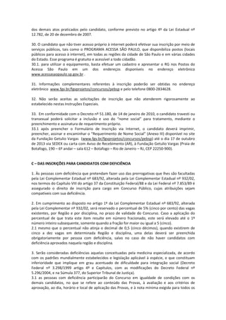 dos demais atos praticados pelo candidato, conforme previsto no artigo 4º da Lei Estadual nº
12.782, de 20 de dezembro de 2007.
30. O candidato que não tiver acesso próprio à internet poderá efetivar sua inscrição por meio de
serviços públicos, tais como o PROGRAMA ACESSA SÃO PAULO, que disponibiliza postos (locais
públicos para acesso à internet), em todas as regiões da cidade de São Paulo e em várias cidades
do Estado. Esse programa é gratuito e acessível a todo cidadão.
30.1. para utilizar o equipamento, basta efetuar um cadastro e apresentar o RG nos Postos do
Acessa São Paulo em um dos endereços disponíveis no endereço eletrônico
www.acessasaopaulo.sp.gov.br .
31. Informações complementares referentes à inscrição poderão ser obtidas no endereço
eletrônico www.fgv.br/fgvprojetos/concursos/pebsp e pelo telefone 0800-2834628.
32. Não serão aceitas as solicitações de inscrição que não atenderem rigorosamente ao
estabelecido nestas Instruções Especiais.
33. Em conformidade com o Decreto nº 51.180, de 14 de janeiro de 2010, o candidato travesti ou
transexual poderá solicitar a inclusão e uso do “nome social” para tratamento, mediante o
preenchimento e assinatura de requerimento próprio.
33.1 após preencher o Formulário de Inscrição via Internet, o candidato deverá imprimir,
preencher, assinar e encaminhar o “Requerimento de Nome Social” (Anexo III) disponível no site
da Fundação Getulio Vargas (www.fgv.br/fgvprojetos/concursos/pebsp) até o dia 17 de outubro
de 2013 via SEDEX ou carta com Aviso de Recebimento (AR), à Fundação Getulio Vargas (Praia de
Botafogo, 190 – 6º andar – sala 612 – Botafogo – Rio de Janeiro – RJ, CEP 22250-900).
C – DAS INSCRIÇÕES PARA CANDIDATOS COM DEFICIÊNCIA
1. Às pessoas com deficiência que pretendam fazer uso das prerrogativas que lhes são facultadas
pela Lei Complementar Estadual nº 683/92, alterada pela Lei Complementar Estadual nº 932/02,
nos termos do Capítulo VIII do artigo 37 da Constituição Federal/88 e da Lei Federal nº 7.853/89 é
assegurado o direito de inscrição para cargo em Concurso Público, cujas atribuições sejam
compatíveis com sua deficiência.
2. Em cumprimento ao disposto no artigo 1º da Lei Complementar Estadual nº 683/92, alterada
pela Lei Complementar nº 932/02, será reservado o percentual de 5% (cinco por cento) das vagas
existentes, por Região e por disciplina, no prazo de validade do Concurso. Caso a aplicação do
percentual de que trata este item resulte em número fracionado, este será elevado até o 1º
número inteiro subsequente, somente quando a fração for maior ou igual a 5 (cinco).
2.1 mesmo que o percentual não atinja o decimal de 0,5 (cinco décimos), quando existirem de
cinco a dez vagas em determinada Região e disciplina, uma delas deverá ser preenchida
obrigatoriamente por pessoa com deficiência, salvo no caso de não haver candidatos com
deficiência aprovados naquela região e disciplina.
3. Serão consideradas deficiências aquelas conceituadas pela medicina especializada, de acordo
com os padrões mundialmente estabelecidos e legislação aplicável à espécie, e que constituam
inferioridade que implique em grau acentuado de dificuldade para integração social (Decreto
Federal nº 3.298/1999 artigo 4º e Capítulos, com as modificações do Decreto Federal nº
5.296/2004, e na Súmula 377, do Superior Tribunal de Justiça).
3.1 as pessoas com deficiência participarão do Concurso em igualdade de condições com os
demais candidatos, no que se refere ao conteúdo das Provas, à avaliação e aos critérios de
aprovação, ao dia, horário e local de aplicação das Provas, e à nota mínima exigida para todos os
 
