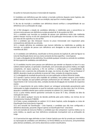 b) auxílio no manuseio da prova e transcrição de respostas.
8. Candidato com deficiência que não realizar a inscrição conforme disposto neste Capítulo, não
poderá interpor recurso em favor de sua condição, seja qual for o motivo alegado.
9. No ato da inscrição o candidato com deficiência deverá verificar a compatibilidade de sua
deficiência com as atribuições do cargo.
10. A FGV divulgará a relação de candidatos deferidos e indeferidos para a concorrência no
certame como pessoas com deficiência na data provável de 31 de outubro de 2013.
10.1 o candidato cuja inscrição na condição de pessoa com deficiência tenha sido indeferida
poderá interpor recurso no dia útil subsequente ao da publicação mencionada no item anterior,
por meio de link específico no site da FGV.
10.2 o candidato que não interpuser recurso no prazo mencionado será responsável pelas
consequências advindas de sua omissão.
10.3 a relação definitiva de candidatos que tiveram deferidos ou indeferidos os pedidos de
inscrição na condição de pessoa com deficiência será divulgada na data provável de 05 de
novembro de 2013.
11. O candidato com deficiência, classificado na forma prevista do Capítulo XI, além de figurar na
Lista de Classificação Geral, terá seu nome constante da lista específica – Lista Especial.
11.1 após a divulgação da lista definitiva, fica proibida qualquer inclusão ou exclusão de candidato
da lista especial de candidatos com deficiência.
12. O candidato inscrito como pessoa com deficiência que atender ao disposto no item 4 e seus
subitens deste Capítulo, se aprovado e classificado, será convocado para perícia médica, em órgão
competente, em época oportuna, a fim de verificar a configuração e a compatibilidade da
deficiência com o exercício das atribuições do cargo, nos termos do artigo 3º da Lei Estadual nº
683/92, devendo o laudo ser proferido no prazo de 5 dias, contados do respectivo exame.
12.1 a divulgação do resultado da perícia dar-se-á por publicação no Diário Oficial do Estado.
12.2 quando a perícia concluir pela inaptidão do candidato, este poderá requerer junta médica
para nova inspeção, da qual poderá participar profissional por ele indicado. O prazo para este
requerimento é de 5 (cinco) dias úteis, contados da data da divulgação do resultado do respectivo
exame.
12.2.1 o requerimento de junta médica deverá ser entregue/ protocolado pessoalmente pelo
interessado no órgão competente no qual foi realizada a perícia, em dias úteis, das 9 às 16 horas,
devendo o candidato atentar para o prazo constante no subitem 12.2, deste Capítulo.
12.2.2 a junta médica deverá apresentar conclusão no prazo de 5 dias, contados da data da
realização do exame.
12.3 não caberá qualquer recurso da decisão proferida pela junta médica, nos termos da Lei
Complementar Estadual nº 683/92.
12.4 findo o prazo estabelecido no subitem 12.2.2 deste Capítulo, serão divulgadas as Listas de
Classificação Final (Lista Geral e Especial).
12.5 será excluído da Classificação – Lista Especial, o candidato que não tiver configurada a
deficiência declarada, passando a figurar apenas na Classificação Final - Lista Geral.
12.6 será excluído do Concurso Público o candidato que não comparecer à perícia médica ou na
junta médica, ou aquele que tiver deficiência considerada incompatível com as atribuições do
cargo.
13. O percentual de vagas definidas no item 2 deste Capítulo que não for provido por inexistência
ou reprovação de candidatos com deficiência, na Perícia Médica ou no Concurso, será preenchido
pelos demais candidatos, com estrita observância à ordem classificatória.
 