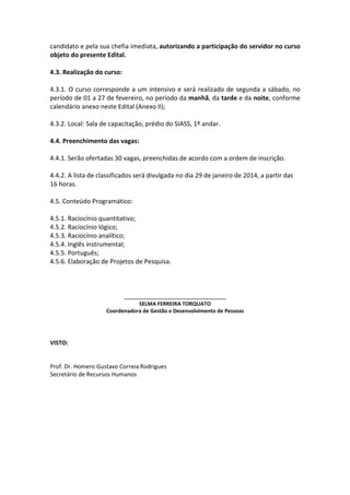 candidato e pela sua chefia imediata, autorizando a participação do servidor no curso
objeto do presente Edital.
4.3. Realização do curso:
4.3.1. O curso corresponde a um intensivo e será realizado de segunda a sábado, no
período de 01 a 27 de fevereiro, no período da manhã, da tarde e da noite, conforme
calendário anexo neste Edital (Anexo II);
4.3.2. Local: Sala de capacitação, prédio do SIASS, 1º andar.
4.4. Preenchimento das vagas:
4.4.1. Serão ofertadas 30 vagas, preenchidas de acordo com a ordem de inscrição.
4.4.2. A lista de classificados será divulgada no dia 29 de janeiro de 2014, a partir das
16 horas.
4.5. Conteúdo Programático:
4.5.1. Raciocínio quantitativo;
4.5.2. Raciocínio lógico;
4.5.3. Raciocínio analítico;
4.5.4. Inglês instrumental;
4.5.5. Português;
4.5.6. Elaboração de Projetos de Pesquisa.

_____________________________
SELMA FERREIRA TORQUATO
Coordenadora de Gestão e Desenvolvimento de Pessoas

VISTO:

Prof. Dr. Homero Gustavo Correia Rodrigues
Secretário de Recursos Humanos

 