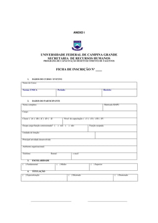 ANEXO I

ANEXO I – FICHA DE

UNIVERSIDADE FEDERAL DE CAMPINA GRANDE
SECRETARIA DE RECURSOS HUMANOS
PROGRAMA DE CAPACITAÇÃO DESENVOLVIMENTO DE TALENTOS

FICHA DE INSCRIÇÃO Nº ____
1.

DADOS DO CURSO / EVENTO

Nome do Curso:
Período:

Turma: ÚNICA

2.

Horário:

DADOS DO PARTICIPANTE

Nome completo:

Matrícula SIAPE:

Cargo:
Classe: ( )A ( )B ( )C ( )D ( )E

Nível de capacitação: ( ) I ( ) II ( ) III ( )IV

Ocupa cargo/função comissionada? (

) sim (

) não

Função ocupada:

Unidade de lotação:
Principal atividade desenvolvida:
Ambiente organizacional:
Telefone:
3.

Ramal:
ESCOLARIDADE

(

) Fundamental

(

) Especialização

4.

e-mail:

(

) Médio

(

) Superior

TITULAÇÃO
(

______________________________________

) Mestrado

(

) Doutorado

_____________________________________

 