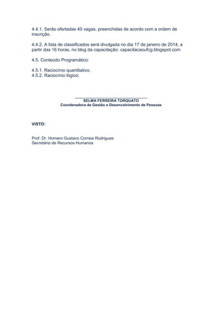 4.4.1. Serão ofertadas 40 vagas, preenchidas de acordo com a ordem de
inscrição.
4.4.2. A lista de classificados será divulgada no dia 17 de janeiro de 2014, a
partir das 16 horas, no blog da capacitação: capacitacaoufcg.blogspot.com
4.5. Conteúdo Programático:
4.5.1. Raciocínio quantitativo;
4.5.2. Raciocínio lógico;

_____________________________
SELMA FERREIRA TORQUATO
Coordenadora de Gestão e Desenvolvimento de Pessoas

VISTO:

Prof. Dr. Homero Gustavo Correia Rodrigues
Secretário de Recursos Humanos

 