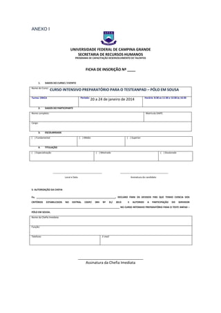 ANEXO I

UNIVERSIDADE FEDERAL DE CAMPINA GRANDE
SECRETARIA DE RECURSOS HUMANOS

ANEXO I – FICHA DE

PROGRAMA DE CAPACITAÇÃO DESENVOLVIMENTO DE TALENTOS

FICHA DE INSCRIÇÃO Nº ____
1.

DADOS DO CURSO / EVENTO

Nome do Curso:

CURSO INTENSIVO PREPARATÓRIO PARA O TESTEANPAD – PÓLO EM SOUSA
Período:

Turma: ÚNICA

2.

20 a 24 de janeiro de 2014

Horário: 8:30 as 11:30 e 13:30 às 16:30

DADOS DO PARTICIPANTE

Nome completo:

Matrícula SIAPE:

Cargo:

3.

ESCOLARIDADE

( ) Fundamental

4.

( ) Médio

( ) Superior

TITULAÇÃO

( ) Especialização

( ) Mestrado

______________________________________

( ) Doutorado

_____________________________________

Local e Data

Assinatura do candidato

5- AUTORIZAÇÃO DA CHEFIA
Eu, _____________________________________________________________, DECLARO PARA OS DEVIDOS FINS QUE TENHO CIENCIA DOS
CRITÉRIOS

ESTABELCIDOS

NO

EDITRAL

CGDP/

SRH

Nº

31/

2013

E

AUTORIZO

A

PARTICIPAÇÃO

DO

SERVIDOR

____________________________________________________________________ NO CURSO INTENSIVO PREPARATÓRIO PARA O TESTE ANPAD –
PÓLO EM SOUSA.
Nome da Chefia Imediata:

Função:

Telefone:

E-mail:

________________________________
Assinatura da Chefia Imediata

 