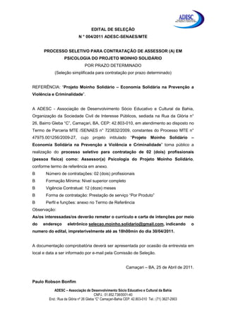 Associação de Desenvolvimento
                                                                                             Sócio Educativo e Cultural da Bahia




                                    EDITAL DE SELEÇÃO
                            N ° 004/2011 ADESC-SENAES/MTE


      PROCESSO SELETIVO PARA CONTRATAÇÃO DE ASSESSOR (A) EM
                  PSICOLOGIA DO PROJETO MOINHO SOLIDÁRIO
                                POR PRAZO DETERMINADO
           (Seleção simplificada para contratação por prazo determinado)


REFERÊNCIA: “Projeto Moinho Solidário – Economia Solidária na Prevenção a
Violência e Criminalidade”.


A ADESC - Associação de Desenvolvimento Sócio Educativo e Cultural da Bahia,
Organização da Sociedade Civil de Interesse Públicos, sediada na Rua da Glória n°
26, Bairro Gleba “C”, Camaçari, BA, CEP: 42.803-010, em atendimento ao disposto no
Termo de Parceria MTE /SENAES n° 723832/2009, constantes do Processo MTE n°
47975.001256/2009-27, cujo projeto intitulado “Projeto Moinho Solidário –
Economia Solidária na Prevenção a Violência e Criminalidade” torna público a
realização do processo seletivo para contratação de 02 (dois) profissionais
(pessoa física) como: Assessor(a) Psicologia do Projeto Moinho Solidário,
conforme termo de referência em anexo.
       Número de contratações: 02 (dois) profissionais
       Formação Mínima: Nível superior completo
       Vigência Contratual: 12 (doze) meses
       Forma de contratação: Prestação de serviço “Por Produto”
       Perfil e funções: anexo no Termo de Referência
Observação:
As/os interessadas/os deverão remeter o currículo e carta de intenções por meio
do   endereço       eletrônico selecao.moinho.solidario@gmail.com, indicando                                           o
numero do edital, impreterivelmente até as 18h00min do dia 30/04/2011.


A documentação comprobatória deverá ser apresentada por ocasião da entrevista em
local e data a ser informado por e-mail pela Comissão de Seleção.


                                                            Camaçari – BA, 25 de Abril de 2011.


Paulo Robson Bonfim

           ADESC – Associação de Desenvolvimento Sócio Educativo e Cultural da Bahia
                                       CNPJ.: 01.852.738/0001-40
        End.: Rua da Glória nº 26 Gleba “C” Camaçari-Bahia CEP: 42.803-010 Tel.: (71) 3627-2903
 