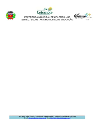 PREFEITURA MUNICIPAL DE COLÔMBIA - SP 
SEMEC - SECRETARIA MUNICIPAL DE EDUCAÇÃO 
Rua: Bahia, nº200 – Centro – Colômbia/SP - CEP 14.795-000 – Telefone: (17) 3335-8529 / 3335-1114 
E-mail: educacao@colombia.sp.gov.br Blog: http://colombiaeduc.blogspot.com/ 
