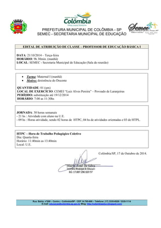 PREFEITURA MUNICIPAL DE COLÔMBIA - SP 
SEMEC - SECRETARIA MUNICIPAL DE EDUCAÇÃO 
EDITAL DE ATRIBUIÇÃO DE CLASSE – PROFESSOR DE EDUCAÇÃO BÁSICA I 
DATA: 21/10/2014 – Terça-feira 
HORÁRIO: 9h 30min. (manhã) 
LOCAL: SEMEC - Secretaria Municipal de Educação (Sala de reunião) 
· Turma: Maternal I (manhã) 
· Motivo: desistência do Docente 
QUANTIDADE: 01 (um) 
LOCAL DE EXERCÍCIO: CEMEI “Luiz Alves Pereira” – Povoado de Laranjeiras 
PERÍODO: substituição até 19/12/2014 
HORÁRIO: 7:00 as 11:30hs 
JORNADA: 30 horas semanais 
- 21 hs : Atividade com aluno na U.E. 
- 09 hs : Horas atividade, sendo 02 horas de HTPC, 04 hs de atividades orientadas e 03 de HTPL. 
HTPC – Hora de Trabalho Pedagógico Coletivo 
Dia: Quarta-feira 
Horário: 11:40min as 13:40min 
Local: U.E. 
Colômbia/SP, 17 de Outubro de 2014. 
Rua: Bahia, nº200 – Centro – Colômbia/SP - CEP 14.795-000 – Telefone: (17) 3335-8529 / 3335-1114 
E-mail: educacao@colombia.sp.gov.br Blog: http://colombiaeduc.blogspot.com/ 
 