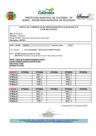PREFEITURA MUNICIPAL DE COLÔMBIA - SP
SEMEC - SECRETARIA MUNICIPAL DE EDUCAÇÃO
Rua: Bahia, nº200 – Centro – Colômbia/SP - CEP 14.795-000 – Telefone: (17) 3335-8529 / 3335-1114
E-mail: educacao@colombia.sp.gov.br Blog: http://colombiaeduc.blogspot.com/
EDITAL DE ATRIBUIÇÃO DE PROFESSOR EDUCAÇÃO BÁSICA II
A SER REALIZADA:
Dia: 06/04/2016
Horário: 17h30min
Local: SEMEC (Secretaria Municipal de Educação)
Disciplina: ARTES
DISC / SÉRIE: ARTES Total de Aulas: 20
( X ) Livres ( ) Em substituição ( Direção da Unidade Escolar)
U.E.: CEMEI Francisca Luzia de Avelar
MOTIVO: Desistência da professora Luciani Maciel Ramos Portari
HTPC – Hora de Trabalho Pedagógico Coletivo
Local: CEMEI Francisca Luzia de Avelar
Dia: Terça – Feira
Horário: 17 as 19h
MANHÃ 2ªFEIRA 3ªFEIRA 4ªFEIRA 5ªFEIRA 6ªFEIRA
1ªAULA MAT. I MAT. II
2ªAULA MAT. II MAT. I
3ªAULA PRÉ I PRÉ I
4ªAULA PRÉ II PRÉ II
5ªAULA PRÉ II PRÉ II
TARDE 2ªFEIRA 3ªFEIRA 4ªFEIRA 5ªFEIRA 6ªFEIRA
1ªAULA MAT. I MAT. II
2ªAULA MAT. II MAT. I
3ªAULA MAT. I MAT.I
4ªAULA MAT. II PRÉ I
5ªAULA PRÉ I MAT. II
Colômbia/SP, 04 de abril de 2016.
 