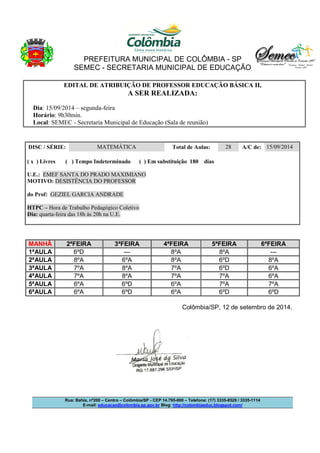 PREFEITURA MUNICIPAL DE COLÔMBIA - SP 
SEMEC - SECRETARIA MUNICIPAL DE EDUCAÇÃO 
EDITAL DE ATRIBUIÇÃO DE PROFESSOR EDUCAÇÃO BÁSICA II, 
A SER REALIZADA: 
Dia: 15/09/2014 – segunda-feira 
Horário: 9h30min. 
Local: SEMEC - Secretaria Municipal de Educação (Sala de reunião) 
DISC / SÉRIE: MATEMÁTICA Total de Aulas: 28 A/C de: 15/09/2014 
( x ) Livres ( ) Tempo Indeterminado ( ) Em substituição 180 dias 
U.E.: EMEF SANTA DO PRADO MAXIMIANO 
MOTIVO: DESISTÊNCIA DO PROFESSOR 
do Prof: GEZIEL GARCIA ANDRADE 
HTPC – Hora de Trabalho Pedagógico Coletivo 
Dia: quarta-feira das 18h às 20h na U.E. 
MANHÃ 2ªFEIRA 3ªFEIRA 4ªFEIRA 5ªFEIRA 6ªFEIRA 
1ªAULA 6ºD --- 8ºA 8ºA --- 
2ªAULA 8ºA 6ºA 8ºA 6ºD 8ºA 
3ªAULA 7ºA 8ºA 7ºA 6ºD 6ºA 
4ªAULA 7ºA 8ºA 7ºA 7ºA 6ºA 
5ªAULA 6ºA 6ºD 6ºA 7ºA 7ºA 
6ªAULA 6ºA 6ºD 6ºA 6ºD 6ºD 
Colômbia/SP, 12 de setembro de 2014. 
Rua: Bahia, nº200 – Centro – Colômbia/SP - CEP 14.795-000 – Telefone: (17) 3335-8529 / 3335-1114 
E-mail: educacao@colombia.sp.gov.br Blog: http://colombiaeduc.blogspot.com/ 
