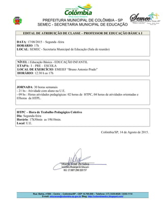 PREFEITURA MUNICIPAL DE COLÔMBIA - SP
SEMEC - SECRETARIA MUNICIPAL DE EDUCAÇÃO
EDITAL DE ATRIBUIÇÃO DE CLASSE – PROFESSOR DE EDUCAÇÃO BÁSICA I
DATA: 17/08/2015 – Segunda -feira
HORÁRIO: 17h
LOCAL: SEMEC - Secretaria Municipal de Educação (Sala de reunião)
NÍVEL : Educação Básica - EDUCAÇÃO INFANTIL
ETAPA: I – PRE – ESCOLA
LOCAL DE EXERCÍCIO: EMEIEF “Bruno Antonio Prado”
HORÁRIO: 12:30 h as 17h
JORNADA: 30 horas semanais
- 21 hs : Atividade com aluno na U.E.
- 09 hs : Horas atividades pedagógicas: 02 horas de HTPC, 04 horas de atividades orientadas e
03horas de HTPL.
HTPC – Hora de Trabalho Pedagógico Coletivo
Dia: Segunda-feira
Horário: 17h30min as 19h10min.
Local: U.E.
Colômbia/SP, 14 de Agosto de 2015.
Rua: Bahia, nº200 – Centro – Colômbia/SP - CEP 14.795-000 – Telefone: (17) 3335-8529 / 3335-1114
E-mail: educacao@colombia.sp.gov.br Blog: http://colombiaeduc.blogspot.com/
 