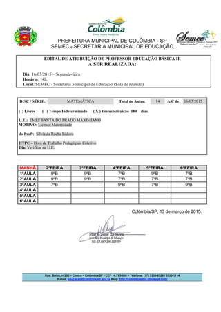 PREFEITURA MUNICIPAL DE COLÔMBIA - SP
SEMEC - SECRETARIA MUNICIPAL DE EDUCAÇÃO
Rua: Bahia, nº200 – Centro – Colômbia/SP - CEP 14.795-000 – Telefone: (17) 3335-8529 / 3335-1114
E-mail: educacao@colombia.sp.gov.br Blog: http://colombiaeduc.blogspot.com/
EDITAL DE ATRIBUIÇÃO DE PROFESSOR EDUCAÇÃO BÁSICA II,
A SER REALIZADA:
Dia: 16/03/2015 – Segunda-feira
Horário: 14h.
Local: SEMEC - Secretaria Municipal de Educação (Sala de reunião)
DISC / SÉRIE: MATEMÁTICA Total de Aulas: 14 A/C de: 16/03/2015
( ) Livres ( ) Tempo Indeterminado ( X ) Em substituição 180 dias
U.E.: EMEF SANTA DO PRADO MAXIMIANO
MOTIVO: Licença Maternidade
do Profª: Silvia da Rocha Isidoro
HTPC – Hora de Trabalho Pedagógico Coletivo
Dia: Verificar na U.E.
MANHÃ 2ªFEIRA 3ªFEIRA 4ªFEIRA 5ªFEIRA 6ªFEIRA
1ªAULA 9ºB 9ºB 7ºB 9ºB 7ºB
2ªAULA 9ºB 9ºB 7ºB 7ºB 7ºB
3ªAULA 7ºB 9ºB 7ºB 9ºB
4ªAULA
5ªAULA
6ªAULA
Colômbia/SP, 13 de março de 2015.
 