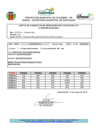 PREFEITURA MUNICIPAL DE COLÔMBIA - SP
SEMEC - SECRETARIA MUNICIPAL DE EDUCAÇÃO
Rua: Bahia, nº200 – Centro – Colômbia/SP - CEP 14.795-000 – Telefone: (17) 3335-8529 / 3335-1114
E-mail: educacao@colombia.sp.gov.br Blog: http://colombiaeduc.blogspot.com/
EDITAL DE ATRIBUIÇÃO DE PROFESSOR EDUCAÇÃO BÁSICA II,
A SER REALIZADA:
Dia: 16/03/2015 – Segunda-feira
Horário: 14h.
Local: SEMEC - Secretaria Municipal de Educação (Sala de reunião)
DISC / SÉRIE: MATEMÁTICA Total de Aulas: 28 A/C de: 16/03/2015
( ) Livres ( ) Tempo Indeterminado ( X ) Em substituição 180 dias
U.E.: EMEF R GIL ALEXANDRE BORGES
MOTIVO: Licença Maternidade
do Profª: Silvia da Rocha Isidoro
HTPC – Hora de Trabalho Pedagógico Coletivo
Dia: Quinta-feira
TARDE 2ªFEIRA 3ªFEIRA 4ªFEIRA 5ªFEIRA 6ªFEIRA
1ªAULA 7ºA 8ºA 8ºA 7ºA 9ºA
2ªAULA 7ºA 8ºA 9ºA 7ºA 9ºA
3ªAULA 6ºA 9ºA 6ºA HTPC 7ºA
4ªAULA 8ºA 9ºA 6ºA HTPC 6ºA
5ªAULA 8ºA 6ºA 7ºA 9ºA 6ºA
6ªAULA 9ºA 6ºA 7ºA 8ºA 8ºA
Colômbia/SP, 13 de março de 2015.
 