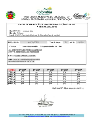 PREFEITURA MUNICIPAL DE COLÔMBIA - SP 
SEMEC - SECRETARIA MUNICIPAL DE EDUCAÇÃO 
EDITAL DE ATRIBUIÇÃO DE PROFESSOR EDUCAÇÃO BÁSICA II, 
A SER REALIZADA: 
Dia: 15/09/2014 – segunda-feira 
Horário: 9h30min. 
Local: SEMEC - Secretaria Municipal de Educação (Sala de reunião) 
DISC / SÉRIE: MATEMÁTICA Total de Aulas: 28 A/C de: 15/09/2014 
( x ) Livres ( ) Tempo Indeterminado ( ) Em substituição 180 dias 
U.E.: EMEF SANTA DO PRADO MAXIMIANO 
MOTIVO: DESISTÊNCIA DO PROFESSOR 
do Prof: GEZIEL GARCIA ANDRADE 
HTPC – Hora de Trabalho Pedagógico Coletivo 
Dia: quarta-feira das 18h às 20h na U.E. 
TARDE 2ªFEIRA 3ªFEIRA 4ªFEIRA 5ªFEIRA 6ªFEIRA 
1ªAULA 6ºD --- 8ºA 8ºA --- 
2ªAULA 8ºA 6ºA 8ºA 6ºD 8ºA 
3ªAULA 7ºA 8ºA 7ºA 6ºD 6ºA 
4ªAULA 7ºA 8ºA 7ºA 7ºA 6ºA 
5ªAULA 6ºA 6ºD 6ºA 7ºA 7ºA 
6ªAULA 6ºA 6ºD 6ºA 6ºD 6ºD 
Colômbia/SP, 12 de setembro de 2014. 
Rua: Bahia, nº200 – Centro – Colômbia/SP - CEP 14.795-000 – Telefone: (17) 3335-8529 / 3335-1114 
E-mail: educacao@colombia.sp.gov.br Blog: http://colombiaeduc.blogspot.com/ 
