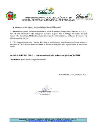 PREFEITURA MUNICIPAL DE COLÔMBIA - SP
SEMEC - SECRETARIA MUNICIPAL DE EDUCAÇÃO
Rua: Bahia, nº200 – Centro – Colômbia/SP - CEP 14.795-000 – Telefone: (17) 3335-8529 / 3335-1114
E-mail: educacao@colombia.sp.gov.br Blog: http://colombiaeduc.blogspot.com/
• O exame médico deverá ser agendado no Hospital Municipal.
2º - O candidato deverá ler minunciosamente o edital de abertura do Processo Seletivo Nº002/2014.
Para ter aulas atribuídas deverá atender os requisitos exigidos para o emprego de docente ao qual
prestou e foi classificado. O não atendimento dos requisitos implicará na não atribuição de classes e ou
aulas ao docente inscrito.
3º - Docentes que prestaram o Processo Seletivo e se interessam em substituir eventualmente durante o
ano letivo de 2015, deverão apresentar todos os documentos exigidos para ingresso antes de assumir as
turmas.
Atribuição de PEB I e PEB II – Inscritos e classificados no Processo Seletivo nº002/2014
Data/horário: Serão publicados posteriormente
Colômbia/SP, 27 de janeiro de 2015.
 