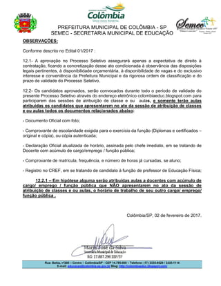PREFEITURA MUNICIPAL DE COLÔMBIA - SP
SEMEC - SECRETARIA MUNICIPAL DE EDUCAÇÃO
Rua: Bahia, nº200 – Centro – Colômbia/SP - CEP 14.795-000 – Telefone: (17) 3335-8529 / 3335-1114
E-mail: educacao@colombia.sp.gov.br Blog: http://colombiaeduc.blogspot.com/
OBSERVAÇÕES:
Conforme descrito no Edital 01/2017 :
12.1- A aprovação no Processo Seletivo assegurará apenas a expectativa de direito à
contratação, ficando a concretização desse ato condicionada à observância das disposições
legais pertinentes, à disponibilidade orçamentária, à disponibilidade de vagas e do exclusivo
interesse e conveniência da Prefeitura Municipal e da rigorosa ordem de classificação e do
prazo de validade do Processo Seletivo.
12.2- Os candidatos aprovados, serão convocados durante todo o período de validade do
presente Processo Seletivo através do endereço eletrônico colombiaeduc.blogspot.com para
participarem das sessões de atribuição de classe e ou aulas, e somente terão aulas
atribuídas os candidatos que apresentarem no ato da sessão de atribuição de classes
e ou aulas todos os documentos relacionados abaixo:
- Documento Oficial com foto;
- Comprovante de escolaridade exigida para o exercício da função (Diplomas e certificados –
original e cópia), ou cópia autenticada;
- Declaração Oficial atualizada de horário, assinada pelo chefe imediato, em se tratando de
Docente com acúmulo de cargo/emprego / função pública;
- Comprovante de matrícula, frequência, e número de horas já cursadas, se aluno;
- Registro no CREF, em se tratando de candidato à função de professor de Educação Física;
12.2.1 – Em hipótese alguma serão atribuídas aulas a docentes com acúmulo de
cargo/ emprego / função pública que NÃO apresentarem no ato da sessão de
atribuição de classes e ou aulas, o horário de trabalho de seu outro cargo/ emprego/
função pública .
Colômbia/SP, 02 de fevereiro de 2017.
 