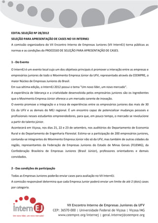 EDITAL SELEÇÃO Nº 28/2012
SELEÇÃO PARA APRESENTAÇÃO DE CASES NO VII INTERNEJ
A comissão organizadora do VII Encontro Interno de Empresas Juniores (VII InternEJ) torna públicas as
normas e as condições do PROCESSO DE SELEÇÃO PARA APRESENTAÇÃO DE CASES.


1 - Do Evento

O InternEJ é um evento local cujo um dos objetivos principais é promover a interação entre as empresas e
empresários juniores de todo o Movimento Empresa Júnior da UFV, representado através da CEEMPRE, o
maior Núcleo de Empresas Juniores do Brasil.
Em sua sétima edição, o InternEJ 2012 possui o tema "Um novo líder, um novo mercado".
A experiência de liderança e a criatividade desenvolvida pelos empresários juniores são os ingredientes
que o Movimento Empresa Júnior oferece a um mercado carente de inovação.
O evento promove a integração e a troca de experiências entre os empresários juniores das mais de 30
EJs da UFV e as demais do MEJ regional. É um encontro capaz de potencializar mudanças pessoais e
profissionais nesses estudantes empreendedores, para que, em pouco tempo, o mercado se revolucione
a partir do talento júnior.
Acontecerá em Viçosa, nos dias 21, 22 e 23 de setembro, nos auditórios do Departamento de Economia
Rural e do Departamento de Engenharia Florestal. Estima-se a participação de 200 empresários juniores,
contando-se integrantes do Movimento Empresa Júnior não só da UFV, mas também de outras cidades da
região, representantes da Federação de Empresas Juniores do Estado de Minas Gerais (FEJEMG), da
Confederação Brasileira de Empresas Juniores (Brasil Júnior), professores orientadores e demais
convidados.


2 - Das condições de participação

Todas as Empresas Juniores poderão enviar cases para avaliação no VII InternEJ.
A comissão responsável determina que cada Empresa Junior poderá enviar um limite de até 2 (dois) cases
por categoria.
 