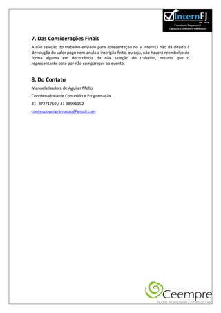 7. Das Considerações Finais
A não seleção do trabalho enviado para apresentação no V InternEJ não dá direito à
devolução do valor pago nem anula a inscrição feita, ou seja, não haverá reembolso de
forma alguma em decorrência da não seleção do trabalho, mesmo que o
representante opte por não comparecer ao evento.


8. Do Contato
Manuela Isadora de Aguilar Mello
Coordenadoria de Conteúdo e Programação
31- 87271769 / 31 38991192
conteudoprogramacao@gmail.com
 
