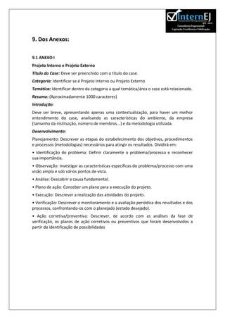 9. Dos Anexos:

9.1 ANEXO I
Projeto Interno e Projeto Externo
Título do Case: Deve ser preenchido com o título do case.
Categoria: Identificar se é Projeto Interno ou Projeto Externo
Temática: Identificar dentro da categoria a qual temática/área o case está relacionado.
Resumo: (Aproximadamente 1000 caracteres)
Introdução:
Deve ser breve, apresentando apenas uma contextualização, para haver um melhor
entendimento do case, analisando as características do ambiente, da empresa
(tamanho da instituição, número de membros...) e da metodologia utilizada.
Desenvolvimento:
Planejamento: Descrever as etapas do estabelecimento dos objetivos, procedimentos
e processos (metodologias) necessários para atingir os resultados. Dividirá em:
• Identificação do problema: Definir claramente o problema/processo e reconhecer
sua importância.
• Observação: Investigar as características específicas do problema/processo com uma
visão ampla e sob vários pontos de vista.
• Análise: Descobrir a causa fundamental.
• Plano de ação: Conceber um plano para a execução do projeto.
• Execução: Descrever a realização das atividades do projeto.
• Verificação: Descrever o monitoramento e a avaliação periódica dos resultados e dos
processos, confrontando-os com o planejado (estado desejado).
• Ação corretiva/preventiva: Descrever, de acordo com as análises da fase de
verificação, os planos de ação corretivos ou preventivos que foram desenvolvidos a
partir da identificação de possibilidades
 