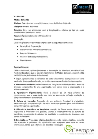 9.2 ANEXO II
Modelo de Gestão
Título do Case: Deve ser preenchido com o título do Modelo de Gestão.
Categoria: Modelo de Gestão.
Temática: Deve ser preenchido com a temática/área relativa ao tipo de curso
predominante da Empresa Júnior.
Resumo: (Aproximadamente 1000 caracteres)
Introdução:
Deve ser apresentado o Perfil da empresa com as seguintes informações:
      Descrição da Organização;
      Concorrência e Ambiente Competitivo;
    Aspectos Relevantes;
      Histórico da busca pela Excelência;
      Organograma.


Desenvolvimento:
Deve-se descrever, quando pertinente, a abordagem da instituição em relação aos
fundamentos abaixo que se baseiam nos Critérios de Modelo de Excelência em Gestão
da FNQ (Fundação Nacional de Qualidade).
A seguir, apresentamos os conceitos de cada fundamento, acompanhado de uma
explicação de como são colocados em prática nas organizações de alto desempenho.
1. Pensamento Sistêmico: Entendimento das relações de interdependência entre os
diversos componentes de uma organização, bem como entre a organização e o
ambiente externo.
2. Aprendizado Organizacional: Busca e alcance de um novo patamar de
conhecimento para a organização por meio da percepção, reflexão, avaliação e
compartilhamento de experiências.
3. Cultura de Inovação: Promoção de um ambiente favorável à criatividade,
experimentação e implementação de novas idéias que possam gerar um diferencial
competitivo para a organização.
4. Liderança e Constância de Propósitos: Atuação de forma aberta, democrática,
inspiradora e motivadora das pessoas, visando o desenvolvimento da cultura da
excelência, a promoção de relações de qualidade e a proteção dos interesses das
partes interessadas.
5. Orientação por Processos e Informações: Compreensão e segmentação do conjunto
das atividades e processos da organização que agreguem valor para as partes
interessadas, sendo que a tomada de decisões e execução
 