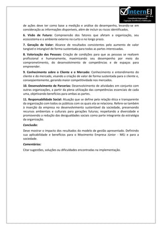 de ações deve ter como base a medição e análise do desempenho, levando-se em
consideração as informações disponíveis, além de incluir os riscos identificados.
6. Visão de Futuro: Compreensão dos fatores que afetam a organização, seu
ecossistema e o ambiente externo no curto e no longo prazo.
7. Geração de Valor: Alcance de resultados consistentes pelo aumento de valor
tangível e intangível de forma sustentada para todas as partes interessadas.
8. Valorização das Pessoas: Criação de condições para que as pessoas se realizem
profissional e humanamente, maximizando seu desempenho por meio do
comprometimento, do desenvolvimento de competências e de espaços para
empreender.
9. Conhecimento sobre o Cliente e o Mercado: Conhecimento e entendimento do
cliente e do mercado, visando a criação de valor de forma sustentada para o cliente e,
conseqüentemente, gerando maior competitividade nos mercados.
10. Desenvolvimento de Parcerias: Desenvolvimento de atividades em conjunto com
outras organizações, a partir da plena utilização das competências essenciais de cada
uma, objetivando benefícios para ambas as partes.
11. Responsabilidade Social: Atuação que se define pela relação ética e transparente
da organização com todos os públicos com os quais ela se relaciona. Refere-se também
à inserção da empresa no desenvolvimento sustentável da sociedade, preservando
recursos ambientais e culturais para gerações futuras; respeitando a diversidade e
promovendo a redução das desigualdades sociais como parte integrante da estratégia
da organização.
Conclusão:
Deve mostrar o impacto dos resultados do modelo de gestão apresentado. Definindo
sua aplicabilidade e benefícios para o Movimento Empresa Júnior - MEJ e para a
sociedade.
Comentários:
Citar sugestões, soluções ou dificuldades encontradas na implementação.
 