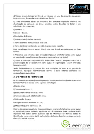 c) Tipo de projeto (categoria): Deverá ser indicado em uma das seguintes categorias:
Projeto Interno, Projeto Externo e Modelo de Gestão.
d) Tema relacionado: deverá ser indicada a área temática do projeto relativa à sua
classificação de categoria (as áreas temáticas estão descritas no Edital e são
subdivisões das categorias).
e) Nome da EJ
f) Cidade – Estado.
g) Instituição de Ensino.
h) Contato da EJ (telefone e e-mail).
i) Nome e contato do responsável pelo case.
j) Nome do(s) representante(s) que irá(ão) apresentar o trabalho.
Cada e-mail deverá conter apenas 1 (um) case, que deverá ser apresentado em duas
formas:
l) Anexo A: o case em versão para avaliação (impessoal - em folha branca, sem o layout
da organização - papel timbrado; logomarca; nome da Empresa Júnior)
II) Anexo B: o case para disponibilização no Banco de Cases da Ceempre Jr. (case com a
personalização da EJ responsável; com layout da organização - papel timbrado;
logomarca; etc.).
Serão desconsiderados os e-mails fora das condições de envio e do padrão de
formatação. Qualquer inconformidade relativa a estes critérios acarretará na
desclassificação automática.

3. Do Padrão de Formatação
Os documentos em anexo (o case impessoal e o case personalizado) deverão estar no
formato “PDF” e de acordo com a seguinte formatação:
a) Fonte: Arial;
b) Tamanho da fonte: 12;
c) Espaçamento entre linhas: 1,5 linha;
d) Tamanho do papel: A4 (210 x 297 mm);
e) Orientação: Retrato;
f) Margem Superior e Inferior: 2,5 cm;
g) Margem Esquerda e Direita: 3 cm.
O corpo do case para avaliação (impessoal) deverá estar em folha branca, sem o layout
da organização (papel timbrado, logomarca, etc.). É importante deixar claro que o case
impessoal não poderá conter qualquer tipo de informação que forneça dados de
identificação como o nome da EJ, ou Instituição de Ensino Superior, pessoas, nome do
cliente, localidade e outros.
 