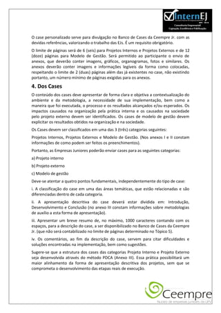 O case personalizado serve para divulgação no Banco de Cases da Ceempre Jr. com as
devidas referências, valorizando o trabalho das EJs. É um requisito obrigatório.
O limite de páginas será de 6 (seis) para Projetos Internos e Projetos Externos e de 12
(doze) páginas para Modelo de Gestão. Será permitido ao participante o envio de
anexos, que deverão conter imagens, gráficos, organogramas, fotos e similares. Os
anexos deverão conter imagens e informações legíveis da forma como colocadas,
respeitando o limite de 2 (duas) páginas além das já existentes no case, não existindo
portanto, um número mínimo de páginas exigidas para os anexos.

4. Dos Cases
O conteúdo dos cases deve apresentar de forma clara e objetiva a contextualização do
ambiente e da metodologia, a necessidade de sua implementação, bem como a
maneira que foi executada, o processo e os resultados alcançados e/ou esperados. Os
impactos causados na organização pela prática interna e os causados na sociedade
pelo projeto externo devem ser identificados. Os cases de modelo de gestão devem
explicitar os resultados obtidos na organização e na sociedade.
Os Cases devem ser classificados em uma das 3 (três) categorias seguintes:
Projetos Internos, Projetos Externos e Modelo de Gestão. (Nos anexos I e II constam
informações de como podem ser feitos os preenchimentos).
Portanto, as Empresas Juniores poderão enviar cases para as seguintes categorias:
a) Projeto interno
b) Projeto externo
c) Modelo de gestão
Deve-se atentar a quatro pontos fundamentais, independentemente do tipo de case:
i. A classificação do case em uma das áreas temáticas, que estão relacionadas e são
diferenciadas dentro de cada categoria.
ii. A apresentação descritiva do case deverá estar dividida em: Introdução,
Desenvolvimento e Conclusão (no anexo III constam informações sobre metodologias
de auxílio a esta forma de apresentação).
iii. Apresentar um breve resumo de, no máximo, 1000 caracteres contando com os
espaços, para a descrição do case, a ser disponibilizado no Banco de Cases da Ceempre
Jr. (que não será contabilizado no limite de páginas determinado no Tópico 5).
iv. Os comentários, ao fim da descrição do case, servem para citar dificuldades e
soluções encontradas na implementação, bem como sugestões.
Sugere-se que a estrutura dos cases das categorias Projeto Interno e Projeto Externo
seja desenvolvida através do método PDCA (Anexo III). Essa prática possibilitará um
maior alinhamento da forma de apresentação descritiva dos projetos, sem que se
comprometa o desenvolvimento das etapas reais de execução.
 