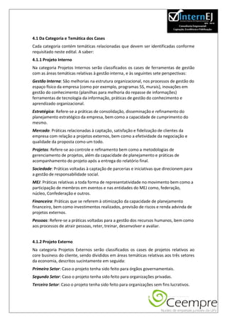 4.1 Da Categoria e Temática dos Cases
Cada categoria contém temáticas relacionadas que devem ser identificadas conforme
requisitado neste edital. A saber:
4.1.1 Projeto Interno
Na categoria Projetos Internos serão classificados os cases de ferramentas de gestão
com as áreas temáticas relativas à gestão interna, e às seguintes sete perspectivas:
Gestão Interna: São melhorias na estrutura organizacional, nos processos de gestão do
espaço físico da empresa (como por exemplo, programas 5S, murais), inovações em
gestão do conhecimento (planilhas para melhoria do repasse de informações)
ferramentas de tecnologia da informação, práticas de gestão do conhecimento e
aprendizado organizacional.
Estratégica: Refere-se a práticas de consolidação, disseminação e refinamento do
planejamento estratégico da empresa, bem como a capacidade de cumprimento do
mesmo.
Mercado: Práticas relacionadas à captação, satisfação e fidelização de clientes da
empresa com relação a projetos externos, bem como a efetividade da negociação e
qualidade da proposta como um todo.
Projetos: Refere-se ao controle e refinamento bem como a metodologias de
gerenciamento de projetos, além da capacidade de planejamento e práticas de
acompanhamento do projeto após a entrega do relatório final.
Sociedade: Práticas voltadas à captação de parcerias e iniciativas que direcionem para
a gestão de responsabilidade social.
MEJ: Práticas relativas a toda forma de representatividade no movimento bem como a
participação de membros em eventos e nas entidades do MEJ como, federação,
núcleo, Confederação e outros.
Financeira: Práticas que se referem à otimização da capacidade de planejamento
financeiro, bem como investimentos realizados, previsão de riscos e renda advinda de
projetos externos.
Pessoas: Refere-se a práticas voltadas para a gestão dos recursos humanos, bem como
aos processos de atrair pessoas, reter, treinar, desenvolver e avaliar.


4.1.2 Projeto Externo
Na categoria Projetos Externos serão classificados os cases de projetos relativos ao
core business do cliente, sendo divididos em áreas temáticas relativas aos três setores
da economia, descritos sucintamente em seguida:
Primeiro Setor: Caso o projeto tenha sido feito para órgãos governamentais.
Segundo Setor: Caso o projeto tenha sido feito para organizações privadas.
Terceiro Setor: Caso o projeto tenha sido feito para organizações sem fins lucrativos.
 