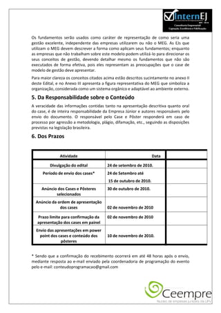 Os fundamentos serão usados como caráter de representação de como seria uma
gestão excelente, independente das empresas utilizarem ou não o MEG. As EJs que
utilizam o MEG devem descrever a forma como aplicam seus fundamentos; enquanto
as empresas que não trabalham sobre este modelo podem utilizá-lo para direcionar os
seus conceitos de gestão, devendo detalhar mesmo os fundamentos que não são
executados de forma efetiva, pois eles representam as preocupações que o case de
modelo de gestão deve apresentar.
Para maior clareza os conceitos citados acima estão descritos sucintamente no anexo II
deste Edital, e no Anexo III apresenta a figura representativa do MEG que simboliza a
organização, considerada como um sistema orgânico e adaptável ao ambiente externo.

5. Da Responsabilidade sobre o Conteúdo
A veracidade das informações contidas tanto na apresentação descritiva quanto oral
do case, é de inteira responsabilidade da Empresa Júnior e autores responsáveis pelo
envio do documento. O responsável pelo Case e Pôster responderá em caso de
processo por agressão a metodologia, plágio, difamação, etc., seguindo as disposições
previstas na legislação brasileira.

6. Dos Prazos


               Atividade                                          Data

          Divulgação do edital           24 de setembro de 2010.
      Período de envio dos cases*        24 de Setembro até
                                         15 de outubro de 2010.
     Anúncio dos Cases e Pôsteres        30 de outubro de 2010.
            selecionados
  Anúncio da ordem de apresentação
              dos cases                  02 de novembro de 2010

   Prazo limite para confirmação da      02 de novembro de 2010
   apresentação dos cases em painel
  Envio das apresentações em power
    point dos cases e conteúdo dos       10 de novembro de 2010.
               pôsteres


* Sendo que a confirmação do recebimento ocorrerá em até 48 horas após o envio,
mediante resposta ao e-mail enviado pela coordenadoria de programação do evento
pelo e-mail: conteudoprogramacao@gmail.com
 