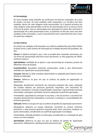 6.1 Da Avaliação
Os cases enviados serão avaliados por professores de diversas instituições de ensino
do estado e do país. Os cases avaliados serão ranqueados e os 10 (dez) mais bem
avaliados, dentro de cada categoria serão apresentados. Os 4 (quatro) primeiros de
cada categoria serão apresentados na forma de apresentação oral e os outros 6 (seis)
na forma de painel. Caso os selecionados para aprovação em painel não confirmem a
apresentação até a data apresentada acima, os próximos na lista dos cases mais bem
avaliados serão convocados, e assim sucessivamente até o preenchimento dos 6 cases
em painel por categoria.


6.2 Dos Critérios
Os critérios de avaliação serão baseados nos critérios estabelecidos pelo Edital Padrão
da Brasil Júnior e pelo Sistema de Pontuação da Fundação Nacional da Qualidade, são
eles:
Clareza: O objetivo principal a que o case se propõe deve responder claramente, em
sua forma de apresentação descritiva nesse documento, as sete perguntas do 5W2H,
conforme anexo III
Aplicabilidade: Facilidade de se aplicar o case apresentado em empresas juniores de
diferentes ramos de atuação.
Custo/benefício: Resultados realmente comprovados, sendo o case efetivamente
realizado com significativo sucesso/resultado.
Inovação: Método ou idéia inovadora desenvolvida ou adaptada pela Empresa Júnior,
Núcleo ou Federação.
Enfoque: Refere-se ao grau em que as práticas de gestão da organização se
apresentam:
Adequação, atendimento consistente aos requisitos propostos dos cases, realização
das funções relativas aos processos gerenciais requeridos, com mecanismo de
controle, atendendo a eventuais especificidades requeridas e apresentando eventuais
informações e destaques solicitados, de forma adequada ao perfil da organização;
Proatividade, capacidade de antecipar-se aos fatos, a fim de prevenir a ocorrência de
situações potencialmente indesejáveis e aumentar a confiança e a previsibilidade dos
processos gerenciais.
Aplicação: Refere-se ao grau em que as práticas de gestão da organização apresentam:
Abrangência, cobertura ou escopo suficientes, horizontal ou vertical, conforme
pertinente a cada processo gerencial requerido pelas áreas, processos, produtos ou
partes interessadas, considerando-se o perfil da organização e estratégias;
Continuidade, utilização periódica e ininterrupta, considerando-se a realização de pelo
menos um ciclo completo.
Aprendizado: Refere-se ao grau em que as práticas de gestão da organização
apresentam: Refinamento, aperfeiçoamento decorrente dos
 