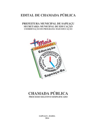 EDITAL DE CHAMADA PÚBLICA
PREFEITURA MUNICIPAL DE SAPEAÇU
SECRETARIA MUNICIPAL DE EDUCAÇÃO
COORDENAÇÃO DO PROGRAMA MAIS EDUCAÇÃO

CHAMADA PÚBLICA
PROCESSO SELETIVO SIMPLIFICADO

SAPEAÇU– BAHIA
2014

 