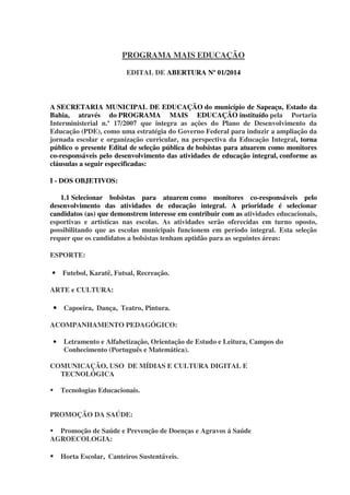 PROGRAMA MAIS EDUCAÇÃO
EDITAL DE ABERTURA Nº 01/2014

A SECRETARIA MUNICIPAL DE EDUCAÇÃO do município de Sapeaçu, Estado da
Bahia, através do PROGRAMA MAIS EDUCAÇÃO instituído pela Portaria
Interministerial n.º 17/2007 que integra as ações do Plano de Desenvolvimento da
Educação (PDE), como uma estratégia do Governo Federal para induzir a ampliação da
jornada escolar e organização curricular, na perspectiva da Educação Integral, torna
público o presente Edital de seleção pública de bolsistas para atuarem como monitores
co-responsáveis pelo desenvolvimento das atividades de educação integral, conforme as
cláusulas a seguir especificadas:
I - DOS OBJETIVOS:
1.1 Selecionar bolsistas para atuarem como monitores co-responsáveis pelo
desenvolvimento das atividades de educação integral. A prioridade é selecionar
candidatos (as) que demonstrem interesse em contribuir com as atividades educacionais,
esportivas e artísticas nas escolas. As atividades serão oferecidas em turno oposto,
possibilitando que as escolas municipais funcionem em período integral. Esta seleção
requer que os candidatos a bolsistas tenham aptidão para as seguintes áreas:
ESPORTE:

• Futebol, Karatê, Futsal, Recreação.
ARTE e CULTURA:

• Capoeira, Dança, Teatro, Pintura.
ACOMPANHAMENTO PEDAGÓGICO:
•

Letramento e Alfabetização, Orientação de Estudo e Leitura, Campos do
Conhecimento (Português e Matemática).

COMUNICAÇÃO, USO DE MÍDIAS E CULTURA DIGITAL E
TECNOLÓGICA
Tecnologias Educacionais.
PROMOÇÃO DA SAÚDE:
Promoção de Saúde e Prevenção de Doenças e Agravos á Saúde
AGROECOLOGIA:
Horta Escolar, Canteiros Sustentáveis.

 