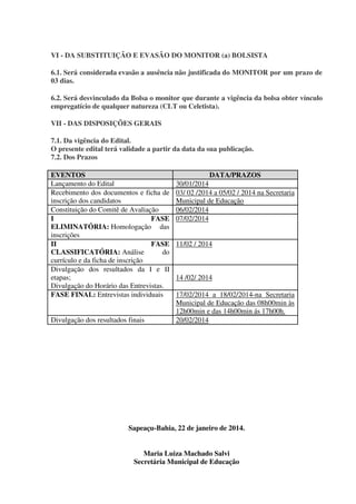 VI - DA SUBSTITUIÇÃO E EVASÃO DO MONITOR (a) BOLSISTA
6.1. Será considerada evasão a ausência não justificada do MONITOR por um prazo de
03 dias.
6.2. Será desvinculado da Bolsa o monitor que durante a vigência da bolsa obter vínculo
empregatício de qualquer natureza (CLT ou Celetista).
VII - DAS DISPOSIÇÕES GERAIS
7.1. Da vigência do Edital.
O presente edital terá validade a partir da data da sua publicação.
7.2. Dos Prazos
EVENTOS
Lançamento do Edital
Recebimento dos documentos e ficha de
inscrição dos candidatos
Constituição do Comitê de Avaliação
I
FASE
ELIMINATÓRIA: Homologação das
inscrições
II
FASE
CLASSIFICATÓRIA: Análise
do
currículo e da ficha de inscrição
Divulgação dos resultados da I e II
etapas;
Divulgação do Horário das Entrevistas.
FASE FINAL: Entrevistas individuais
Divulgação dos resultados finais

DATA/PRAZOS
30/01/2014
03/ 02 /2014 a 05/02 / 2014 na Secretaria
Municipal de Educação
06/02/2014
07/02/2014
11/02 / 2014

14 /02/ 2014
17/02/2014 a 18/02/2014-na Secretaria
Municipal de Educação das 08h00min às
12h00min e das 14h00min ás 17h00h.
20/02/2014

Sapeaçu-Bahia, 22 de janeiro de 2014.
Maria Luiza Machado Salvi
Secretária Municipal de Educação

 