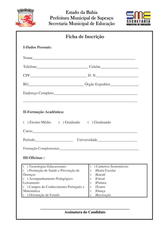 Estado da Bahia
Prefeitura Municipal de Sapeaçu
Secretaria Municipal de Educação
ESTADO DA BAHIA
Ficha de Inscrição
I-Dados Pessoais:
Nome______________________________________________________
Telefone___________________________ Celular____________________
CPF______________________________ D. N.______________________
RG_____________________________ Órgão Expeditor_______________
Endereço Completo____________________________________________
____________________________________________________________
II-Formação Acadêmica:
( ) Ensino Médio

( ) Graduado

( ) Graduando

Curso_______________________________________________________
Período____________________ Universidade_____________________
Formação Complementar_____________________________________________

III-Oficinas :
( ) Tecnologias Educacionais
( ) Promoção de Saúde e Prevenção de
Doenças
( ) Acompanhamento PedagógicoLetramento
( ) Campos do Conhecimento-Português e
Matemática
( ) Orientação de Estudo

( ) Canteiros Sustentáveis
( )Horta Escolar
( )Karatê
( )Futsal
( )Pintura
( )Teatro
( )Dança
( )Recreação

_______________________________________________
Assinatura do Candidato

 